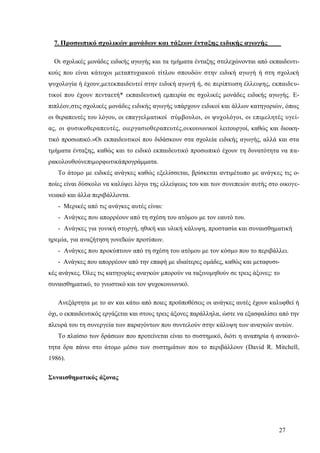 27
7. Προσωπικό σχολικών μονάδων και τάξεων ένταξης ειδικής αγωγής
Οι σχολικές μονάδες ειδικής αγωγής και τα τμήματα ένταξης στελεχώνονται από εκπαιδευτι-
κούς που είναι κάτοχοι μεταπτυχιακού τίτλου σπουδών στην ειδική αγωγή ή στη σχολική
ψυχολογία ή έχουν,μετεκπαιδευτεί στην ειδική αγωγή ή, σε περίπτωση έλλειψης, εκπαιδευ-
τικοί που έχουν πενταετή* εκπαιδευτική εμπειρία σε σχολικές μονάδες ειδικής αγωγής. Ε-
πιπλέον,στις σχολικές μονάδες ειδικής αγωγής υπάρχουν ειδικοί και άλλων κατηγοριών, όπως
οι θεραπευτές του λόγου, οι επαγγελματικοί σύμβουλοι, οι ψυχολόγοι, οι επιμελητές υγεί-
ας, οι φυσικοθεραπευτές, οιεργασιοθεραπευτές,οικοινωνικοί λειτουργοί, καθώς και διοικη-
τικό προσωπικό.»Οι εκπαιδευτικοί που διδάσκουν στα σχολεία ειδικής αγωγής, αλλά και στα
τμήματα ένταξης, καθώς και το ειδικό εκπαιδευτικό προσωπικό έχουν τη δυνατότητα να πα-
ρακολουθούνεπιμορφωτικάπρογράμματα.
Το άτομο με ειδικές ανάγκες καθώς εξελίσσεται, βρίσκεται αντιμέτωπο με ανάγκες τις ο-
ποίες είναι δύσκολο να καλύψει λόγω της ελλείψεως του και των συνεπειών αυτής στο οικογε-
νειακό και άλλα περιβάλλοντα.
- Μερικές από τις ανάγκες αυτές είναι:
- Ανάγκες που απορρέουν από τη σχέση του ατόμου με τον εαυτό του.
- Ανάγκες για γονική στοργή, ηθική και υλική κάλυψη, προστασία και συναισθηματική
ηρεμία, για αναζήτηση γονεΐκών προτύπων.
- Ανάγκες που προκύπτουν από τη σχέση του ατόμου με τον κόσμο που το περιβάλλει.
- Ανάγκες που απορρέουν από την επαφή με ιδιαίτερες ομάδες, καθώς και μεταφυσι-
κές ανάγκες. Όλες τις κατηγορίες αναγκών μπορούν να ταξινομηθούν σε τρεις άξονες: το
συναισθηματικό, το γνωστικό και τον ψυχοκοινωνικό.
Ανεξάρτητα με το αν και κάτω από ποιες προϋποθέσεις οι ανάγκες αυτές έχουν καλυφθεί ή
όχι, ο εκπαιδευτικός εργάζεται και στους τρεις άξονες παράλληλα, ώστε να εξασφαλίσει από την
πλευρά του τη συνεργεία των παραγόντων που συντελούν στην κάλυψη των αναγκών αυτών.
Το πλαίσιο των δράσεων που προτείνεται είναι το συστημικό, διότι η αναπηρία ή ανικανό-
τητα δρα πάνω στο άτομο μέσω των συστημάτων που το περιβάλλουν (David R. Mitchell,
1986).
Συναισθηματικός άξονας
 