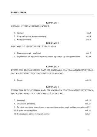 3
ΠΕΡΙΕΧΟΜΕΝΑ
ΚΕΦΑΛΑΙΟ 1
Η ΕΝΝΟΙΑ ΑΤΟΜΑ ΜΕ ΕΙΔΙΚΕΣ ΑΝΑΓΚΕΣ
1. Ορισμοί σελ.3
2. Η σχετικότητα της κατηγοριοποίησης σελ.4
3. Κατηγοριοποίηση σελ.4
ΚΕΦΑΛΑΙΟ 2
Ο ΘΕΣΜΟΣ ΤΗΣ ΕΙΔΙΚΗΣ ΑΓΩΓΗΣ ΣΤΗΝ ΕΛΛΑΔΑ
4. Σύντομη ιστορική αναδρομή σελ. 7
5. Παρουσίαση του σημερινού νομικού πλαισίου σχετικά με την ειδική εκπαίδευση σελ.14
ΚΕΦΑΛΑΙΟ 3
ΣΤΟΧΟΙ ΤΟΥ ΕΚΠΑΙΔΕΥΤΙΚΟΥ ΚΑΤΑ ΤΗ ΔΙΑΔΙΚΑΣΙΑ ΕΠΑΓΓΕΛΜΑΤΙΚΗΣ ΠΡΟΕΤΟΙΜΑ-
ΣΙΑΣ ΚΑΙ ΕΝΤΑΞΗΣ ΤΩΝ ΑΤΟΜΩΝ ΜΕ ΕΙΔΙΚΕΣ ΑΝΑΓΚΕΣ
6. Γενικά σελ.18
ΚΕΦΑΛΑΙΟ 4
ΣΤΟΧΟΙ ΤΟΥ ΕΚΠΑΙΔΕΥΤΙΚΟΥ ΚΑΤΑ ΤΗ ΔΙΑΔΙΚΑΣΙΑ ΕΠΑΓΓΕΛΜΑΤΙΚΗΣ ΠΡΟΕΤΟΙΜΑ-
ΣΙΑΣ ΚΑΙ ΕΝΤΑΞΗΣ ΤΩΝ ΑΤΟΜΩΝ ΜΕ ΕΙΔΙΚΕΣ ΑΝΑΓΚΕΣ
7. Εισαγωγή σελ.25
8. Οικολογική προοπτική σελ.25
9. Τα κύρια συστήματα των σχέσεων σε μια οικογένεια με ένα νεαρό παιδί με αναπηρίες σελ.25
10. Η φύση των συστημάτων σελ.26
11. Η επαφή μέσα από το συστημικό πλαίσιο σελ.27
 