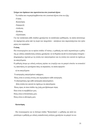 31
Στόχοι των δράσεων που προτείνονται στο γνωστικό άξονα
Τα στάδια που συμπεριλαμβάνονται στο γνωστικό άξονα είναι τα εξής:
-Γνώση
-Κατανόηση
-Εφαρμογή
-Ανάλυση
-Σύνθεση
-Αξιολόγηση
Για την κατάκτηση κάθε σταδίου χρειάζονται τα κατάλληλα ερεθίσματα, τα οποία πιστεύουμε
ότι παρέχονται μέσα από τη σειρά των παιχνιδιών - ασκήσεων που παρουσιάζονται στο τρίτο
μέρος του κεφαλαίου
Γνώση
Πιο συγκεκριμένα για το πρώτο στάδιο «Γνώση», ο μαθητής και πολύ περισσότερο ο μαθη-
τής με ειδικές εκπαιδευτικές ανάγκες χρειάζεται: α) να θυμάται και β) να αναγνωρίζει στοιχεία -
πληροφορίες» σχετικά με τη γνώση των επαγγελμάτων και τη γνώση του εαυτού σε σχέση με
τα επαγγέλματα.
Ο μαθητής άτομο με ειδικές ανάγκες πρέπει να γνωρίζει και να μπορεί εύκολα να ανακαλεί
τις απαντήσεις σε ερωτήματα όπως τα παρακάτω, τα οποία αφορούν:
α) τα επαγγέλματα
Τι κατηγορίες επαγγελμάτων υπάρχουν;
Ποιες είναι οι γενικές έννοιες που περιγράφουν κάθε κατηγορία;
Τι ιδιαιτερότητες έχει κάθε κατηγορία επαγγελμάτων;
β)τη γνώση του εαυτού σε σχέση με τα επαγγέλματα
Ποιος είμαι, σε ποιο στάδιο της ζωής μου βρίσκομαι τώρα;
Ποιο είναι το περιβάλλον μου,
Ποιες είναι οι δυνατότητες μου;
Ποιες είναι οι αδυναμίες μου;
Κατανόηση
Πιο συγκεκριμένα για το δεύτερο στάδιο "Κατανόηση", ο μαθητής και πολύ πε-
ρισσότερο ο μαθητής με ειδικές εκπαιδευτικές ανάγκες χρειάζεται να μπορεί να κα-
 