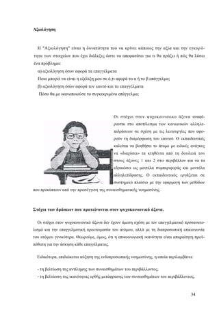 34
Αξιολόγηση
Η "Αξιολόγηση" είναι η δυνατότητα του να κρίνει κάποιος την αξία και την εγκυρό-
τητα των στοιχείων που έχει διάλεξες ώστε να αποφασίσει για τι θα πράξει ή πώς θα λύσει
ένα πρόβλημα:
α) αξιολόγηση όσον αφορά τα επαγγέλματα
Ποια μπορεί να είναι η εξέλιξη μου σε ό,τι αφορά το α ή το β επάγγελμα;
β) αξιολόγηση όσον αφορά τον εαυτό και τα επαγγέλματα
Πόσο θα με ικανοποιούσε το συγκεκριμένο επάγγελμα;
Οι στόχοι στον ψυχοκοινωνικο άξονα αναφέ-
ρονται στο αποτέλεσμα των κοινωνικών αλληλε-
πιδράσεων σε σχέση με τις λειτουργίες που αφο-
ρούν τη διαμόρφωση του εαυτού. Ο εκπαιδευτικός
καλείται να βοηθήσει το άτομο με ειδικές ανάγκες
να «διαχύσει» τα κτηθέντα από τη δουλειά του
στους άξονες 1 και 2 στο περιβάλλον και να τα
εδραιώσει ως μοντέλα συμπεριφοράς και μοντέλα
αλληλεπίδρασης. Ο εκπαιδευτικός εργάζεται σε
συστημικό πλαίσιο με την εφαρμογή των μεθόδων
που προκύπτουν από την προσέγγιση της συναισθηματικής νοημοσύνης.
Στόχοι των δράσεων που προτείνονται στον ψυχοκοινωνικό άξονα.
Οι στόχοι στον ψυχοκοινωνικό άξονα δεν έχουν άμεση σχέση με τον επαγγελματικό προσανατο-
λισμό και την επαγγελματική προετοιμασία του ατόμου, αλλά με τη διαπροσωπική επικοινωνία
του ατόμου γενικότερα. Θεωρούμε, όμως, ότι η επικοινωνιακή ικανότητα είναι απαραίτητη προϋ-
πόθεση για την άσκηση κάθε επαγγέλματος.
Ειδικότερα, επιδιώκεται αύξηση της ενδοπροσωπικής νοημοσύνης, η οποία περιλαμβάνει:
- τη βελτίωση της αντίληψης των συναισθημάτων του περιβάλλοντος,
- τη βελτίωση της ικανότητας ορθής μετάφρασης των συναισθημάτων του περιβάλλοντος,
 