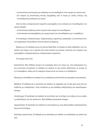 35
- τη δυνατότητα αναγνώρισης και απόδοσης των συναισθημάτων όσον αφορά την επικοινωνία,
- την αύξηση της δυνατότητας θετικής παρέμβασης από το άτομο με ειδικές ανάγκες στη
συναισθηματική κατάσταση του άλλου.
Από την άλλη η διαπροσωπική νοημοσύνη περιλαμβάνει την αντίληψη των συναισθημάτων του
εαυτού, δηλαδή:
- τη δυνατότητα απόδοσης αίτιου αιτιατού όσον αφορά τα συναισθήματα,
- τη δυνατότητα αυτοπαρέμβασης και εναρμονισμού των συναισθημάτων με το περιβάλλον.
Ο συνδυασμός ενδοπροσωπικής -διαπροσωπικής νοημοσύνης εξασφαλίζει τη δυνατότητα θετι-
κού επηρεασμού οποιουδήποτε επικοινωνιακού συστήματος.
Σύμφωνα με τον Goleman και με την έρευνα Head Start, τα στοιχεία τα οποία καθορίζουν την ετοι-
μότητα ενός ατόμου για το σχολείο (και κατά συνέπεια για εργασία ) άπτονται των στοιχείων που
περιλαμβάνει η διαπροσωπική και ενδοπροσωπική νοημοσύνη.
Τα στοιχεία αυτά είναι:
Εμπιστοσύνη. Μια αίσθηση ελέγχου και κυριαρχίας πάνω στο σώμα του, στη συμπεριφορά του,
στις κοινωνικές συναλλαγές. Η αίσθηση του παιδιού ότι έχει πολλές πιθανότητες να πετύχει σε
ό,τι αναλαμβάνει, καθώς και ότι υπάρχουν άτομα κοντά του έτοιμα να το βοηθήσουν.
Περιέργεια, Η αίσθηση του παιδιού ότι η ανακάλυψη είναι θετική και προσφέρει ικανοποίηση.
Πρόθεση. Η επιθυμία και η ικανότητα του παιδιού να επηρεάζει και να δρα προς αυτή την κα-
τεύθυνση με σταθερότητα. Αυτό συνδέεται με μια αίσθηση επιδεξιότητας και αποτελεσματι-
κότητας.
Αυτοέλεγχος. Η ικανότητα του παιδιού να συντονίζει και να ελέγχει τις κινήσεις του με τρόπο-
υς κατάλληλους για την ηλικία του. Μια αίσθηση εσωτερικού ελέγχου.
Αρμονικότητα. Η ικανότητα του παιδιού να συντονίζεται με τους άλλους βάσει αλληλοκατανόη-
σης και συνεννόησης
Ικανότητα επικοινωνίας. Η επιθυμία και η ικανότητα του παιδιού να ανταλλάσσει με τρόπο λεκ-
τικό
 