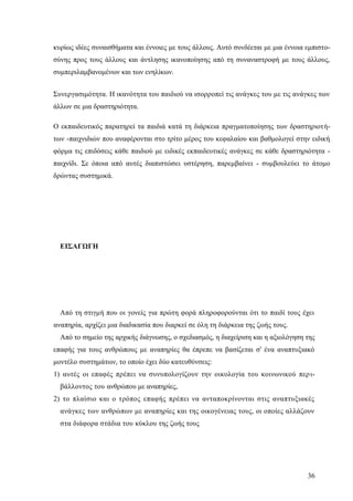 36
κυρίως ιδέες συναισθήματα και έννοιες με τους άλλους. Αυτό συνδέεται με μια έννοια εμπιστο-
σύνης προς τους άλλους και άντλησης ικανοποίησης από τη συναναστροφή με τους άλλους,
συμπεριλαμβανομένων και των ενηλίκων.
Συνεργασιμότητα. Η ικανότητα του παιδιού να ισορροπεί τις ανάγκες του με τις ανάγκες των
άλλων σε μια δραστηριότητα.
Ο εκπαιδευτικός παρατηρεί τα παιδιά κατά τη διάρκεια πραγματοποίησης των δραστηριοτή-
των -παιχνιδιών που αναφέρονται στο τρίτο μέρος του κεφαλαίου και βαθμολογεί στην ειδική
φόρμα τις επιδόσεις κάθε παιδιού με ειδικές εκπαιδευτικές ανάγκες σε κάθε δραστηριότητα -
παιχνίδι. Σε όποια από αυτές διαπιστώσει υστέρηση, παρεμβαίνει - συμβουλεύει το άτομο
δρώντας συστημικά.
ΕΙΣΑΓΩΓΗ
Από τη στιγμή που οι γονείς για πρώτη φορά πληροφορούνται ότι το παιδί τους έχει
αναπηρία, αρχίζει μια διαδικασία που διαρκεί σε όλη τη διάρκεια της ζωής τους.
Από το σημείο της αρχικής διάγνωσης, ο σχεδιασμός, η διαχείριση και η αξιολόγηση της
επαφής για τους ανθρώπους με αναπηρίες θα έπρεπε να βασίζεται σ' ένα αναπτυξιακό
μοντέλο συστημάτων, το οποίο έχει δύο κατευθύνσεις:
1) αυτές οι επαφές πρέπει να συνυπολογίζουν την οικολογία του κοινωνικού περι-
βάλλοντος του ανθρώπου με αναπηρίες,
2) το πλαίσιο και ο τρόπος επαφής πρέπει να ανταποκρίνονται στις αναπτυξιακές
ανάγκες των ανθρώπων με αναπηρίες και της οικογένειας τους, οι οποίες αλλάζουν
στα διάφορα στάδια του κύκλου της ζωής τους
 