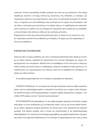 39
ρετική απ’ αυτή που προσιδιάζει συνήθως ανάμεσα στο γονιό και τους απογόνους. Ένα ακόμα
παράδειγμα αποτελεί η συνεχής ανάγκη της οικογένειας ενός ανθρώπου με αναπηρίες για
πληροφορίες σχετικά με μια σειρά θεμάτων, όπως είναι το αναπτυξιακό δυναμικό του παιδιού
τους, οι υπηρεσίες που είναι διαθέσιμες στην κοινότητα και τα νομικά τους δικαιώματα. Από
την άλλη, η ικανότητα μιας οικογένειας να τα βγάζει πέρα με τα προβλήματα που παρουσιά-
ζονται εξαιτίας του παιδιού τους με αναπηρίες θα επηρεαστεί από τη στάση και τις πεποιθήσε-
ις της κοινότητας στην οποία ζει, καθώς και της ευρύτερης κοινωνίας.
Η χρησιμότητα αυτής της οικολογικής προσέγγισης προς τα άτομα και τις οικογένειες τους
δεν περιορίζεται φυσικά στους ανθρώπους με αναπηρίες. Οι αρχές της είναι εφαρμόσιμες σ'
όλους τους ανθρώπους.
Η ΦΥΣΗ ΤΩΝ ΣΥΣΤΗΜΑΤΩΝ
Αφού μια από τις κύριες υποθέσεις μας είναι η συστημική προσέγγιση στην επαφή με τα άτο-
μα με ειδικές ανάγκες, παρακάτω θα παρουσιαστεί ένα σύντομο διάγραμμα των κύριων χα-
ρακτηριστικών των συστημάτων. Βασικό είναι να καταλάβουμε ότι δεν είναι μόνο το άτομο με
ειδικές ανάγκες στο οποίο πρέπει να παράσχουμε υπηρεσίες συμβουλευτικής σχετικά με τις
εκπαιδευτικές και επαγγελματικές του επιλογές, αλλά και τα περιβάλλοντα συστήματα του
ατόμου με ειδικές ανάγκες.
Τα πιο βασικά χαρακτηριστικά των συστημάτων περιγράφονται παρακάτω:
ΟΛΟΤΗΤΑ (Wholeness): Αν και δομικά ένα σύστημα αποτελείται από μια ομάδα υποσυστη-
μάτων, αυτά τα υποσυστήματα πρέπει να αποτελούν ένα σύνολο για να ισχύει ο όρος σύστημα.
Οι Αckoff και Emery (1972) χρησιμοποίησαν τη φράση "ομάδα αλληλένδετων στοιχείων", ενώ
ο Hare (1967) μίλησε για έναν "ολιστικό προσανατολισμό".
ΣΥΝΔΕΤΙΚΟΤΉΤΑ (Connectedness): Αν μια ομάδα στοιχείων αποτελούν ένα σύνολο, φυσικά
αυτά πρέπει να είναι συνδεδεμένα με ένα σημαντικό τρόπο. Ενώ με μια έννοια καθετί συνδέε-
ται με καθετί, επιμέρους στοιχεία αποτελούν ένα σύνολο μόνο όταν ικανοποιούνται ορισμένα
κριτήρια. Ένα βασικό κριτήριο είναι η έννοια της συνδετικότητας ή της διασυνδετικότητας
(interrelatedness). Το γεγονός ότι ένα σύστημα περιλαμβάνει μια ομάδα αλληλένδετων στοιχείων
μας οδηγεί στη σημαντική διαπίστωση ότι ένα σύστημα δε χαρακτηρίζεται μόνο από τη φύση
 