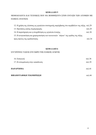4
ΚΕΦΑΛΑΙΟ 5
ΜΕΘΟΔΟΛΟΓΙΑ ΚΑΙ ΤΕΧΝΙΚΕΣ ΠΟΥ ΘΑ ΒΟΗΘΗΣΟΥΝ ΣΤΗΝ ΕΝΤΑΞΗ ΤΩΝ ΑΤΟΜΩΝ ΜΕ
ΕΙΔΙΚΕΣ ΑΝΑΓΚΕΣ
12. Η χρήση της γλώσσας ως εργαλείου συστημικής παρέμβασης στο περιβάλλον της τάξης σελ.29
13. Προτάσεις καλής συμπεριφοράς σελ.29
14. Η παρατήρηση και η στοχοθέτηση ως εργαλεία ένταξης σελ.30
15. Η κινητοποίηση και χρησιμοποίηση των κοινωνικών ‘πόρων’ της ομάδας της τάξης
προς όφελος της ομαδικότητας σελ.34
ΚΕΦΑΛΑΙΟ 6
ΣΥΓΧΡΟΝΕΣ ΤΑΣΕΙΣ ΣΤΟ ΧΩΡΟ ΤΗΣ ΕΙΔΙΚΗΣ ΑΓΩΓΗΣ
16. Εισαγωγή σελ.38
17. Η ενσωμάτωση στην εκπαίδευση σελ.39
ΠΑΡΑΡΤΗΜΑ σελ.41
ΒΙΒΛΙΟΓΡΑΦΙΚΗ ΤΕΚΜΗΡΙΩΣΗ σελ.44
 