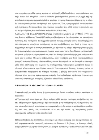 40
των στοιχείων του, αλλά επίσης και από τις πολλαπλές αλληλεπιδράσεις που συμβαίνουν με-
ταξύ αυτών των στοιχείων. Αυτό το δεύτερο χαρακτηριστικό, γνωστό ως η αρχή της μη-
προσθετικότητας (non-summativity) είναι αυτό που εννοούμε όταν ισχυριζόμαστε ότι το σύνο-
λο είναι περισσότερο από το άθροισμα των μερών του. Έτσι, η συμπεριφορά του οικογενεια-
κού συστήματος δεν περιορίζεται στις ενέργειες των μελών του, αλλά πρέπει να περικλείει και
τις αλληλεπιδράσεις που συμβαίνουν ανάμεσα και μεταξύ τους.
ΚΛΙΜΑΚΑ ΤΗΣ ΣΤΑΘΕΡΟΤΗΤΑΣ (Range of stability): Σύμφωνα με τον Miller (1978) και
τους Ramey, ΜcPhee και Υates (1982), κάθε μεταβλητή μέσα σ’ ένα σύστημα έχει μια γραμμή στα-
θερότητας, που διατηρείται σε ισορροπία (&1οοίΐ συνεχής αλλαγή) από ης συναλλαγές μέσα
στο σύστημα και μεταξύ του συστήματος και του περιβάλλοντος του. Αυτή η έννοια της ι-
σορροπίας ή πιο ορθά η σταθερή κατάσταση, με τη σειρά της οδηγεί στην κυβερνητική αρχή
ότι ένα πετυχημένο σύστημα πρέπει να έχει ένα μηχανισμό, για να διαισθάνεται τις διαταραχές
και για να ρυθμίζει τη συμπεριφορά του, ώστε να διατηρεί μια επιθυμητή σχέση ανάμεσα στα
input και τα output. Με όρους κυβερνητικής, αυτό χρειάζεται μια loop (παρακαμπτήριος
γραμμή) ανατροφοδότησης κάποιου είδους που να λειτουργεί για να διατηρεί το σύστημα
μέσα στην επιθυμητή του κλίμακα της σταθερότητας. Οποιαδήποτε μεταβλητή πιέζει το
σύστημα πέρα από αυτή την κλίμακα αποτελεί έναν παράγοντα έντασης, ο οποίος πρέπει να
αντιμετωπιστεί Διαφορετικά το σύστημα διαλύεται. Ο βαθμός στον οποίο ένα οικογενειακό
σύστημα είναι ικανό να αντιμετωπίσει επιτυχώς έναν ενδεχόμενο παράγοντα έντασης, που
είναι ένας άνθρωπος με αναπηρίες, εξαρτάται από πολλούς παράγοντες.
Η ΕΠΑΦΗ ΜΕΣΑ ΑΠΟ ΤΟ ΣΥΣΤΗΜΙΚΟ ΠΛΑΙΣΙΟ
Ο εκπαιδευτικός σε κάθε άμεση ή έμμεση επαφή με άτομα με ειδικές ανάγκες επιδιώκει τα
παρακάτω:
α) Τη συμμετοχή του ατόμου με ειδικές ανάγκες αλλά και του ευρύτερου περιβάλλοντος του
στις αποφάσεις που σχετίζονται με την εκπαίδευση ή την κατάρτιση του. Οι πρόσφατες τά-
σεις στην ειδική αγωγή προτείνουν ότι η συμμετοχή αυτή θα πρέπει να περιλαμβάνει συμβου-
λές από τους γονείς, τον εκπαιδευτικό αλλά και την έννοια της συνεργασίας γονέα-
επαγγελματία, καθώς και γονέα εκπαιδευτικού
β) Να επιβραβεύει τις προσπάθειες του ατόμου με ειδικές ανάγκες. Ενώ τα περισσότερα πα-
ιδιά γρήγορα αποκτούν κοινωνικές, σωματικές και διανοητικές δεξιότητες, τα άτομα με ειδικές
ανάγκες πιθανόν να μην τα καταφέρνουν. Σε αυτή τη περίπτωση, ο εκπαιδευτικός σε κάθε επα-
 