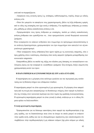 43
γικά από τα συμφραζόμενα.
- Αποφύγετε τους γενικούς όρους λ.χ. ανάπηρος, καθυστερημένος, τυφλός, άτομο με ειδικές
ανάγκες κ.λπ.
- Όταν δεν μπορείτε να αποφύγετε τους χαρακτηρισμούς, βάλτε τη λέξη άνθρωπος εμπρός
από το είδος της αναπηρίας που έχει αυτός ο άνθρωπος. Για παράδειγμα, άνθρωπος με αναπη-
ρία, μαθητής με ειδικές εκπαιδευτικές ανάγκες κ.λπ.
- Χρησιμοποιήστε τους όρους άνθρωποι με αναπηρίες, παιδιά με ειδικές εκπαιδευτικές
ανάγκες,άνθρωποι που εμποδίζονται να... όταν πραγματεύεστε γενικά θεωρητικά κοινωνικά
ζητήματα.
Όταν αναφέρεστε σε κάποιον ανθρώπου που συμμετέχει σε πρόγραμμα αποκατάστασης ή
σε ανάλογη δραστηριότητα, χρησιμοποιήστε τον όρο συμμετέχων που αποτελεί τον αξιοπ-
ρεπέστερο χαρακτηρισμό.
- Όταν αναφέρεστε στους ανθρώπους"που έχουν σχέση με τις κοινωνικές υπηρεσίες, τότε ο
όρος χρήστης είναι ο καλύτερος, ιδιαιτέρως όταν αυτές αφορούν ζητήματα μεταρρύθμισης των
κοινωνικών υπηρεσιών.
Επιπροσθέτως βάλτε τα παιδιά της τάξης στο πλαίσιο μιας άσκησης να «ανακαλύψουν» κα-
λύτερους όρους για την αναφορά σε «ευαίσθητα» ζητήματα- Στη συνέχεια, δείξτε επιμονή στη
χρησιμοποίηση αυτών των όρων.
Η ΠΑΡΑΤΗΡΗΣΗ ΚΑΙ ΣΤΟΧΟΘΕΤΗΣΗ ΩΣ ΕΡΓΑΛΕΙΑ ΕΝΤΑΞΗΣ
Η παρατήρηση και η μέτρηση είναι πολύτιμα εργαλεία για την περιγραφή μιας κατάσ-
τασης και τη θέσπιση στόχων και ενδιάμεσων σταδίων.
Η παρατήρηση μπορεί να είναι οργανωμένη ή μη οργανωμένη. Η μέτρηση είναι απαραί-
τητη από τη στιγμή που αποφασίζουμε να θεσπίσουμε στόχους όσον αφορά τη διαδικα-
σία της ένταξης στον κοινωνικό περίγυρο και στον τομέα της ομαδικής λειτουργικότητας.
Η οργανωμένη παρατήρηση μπορεί να είναι γενική ή ειδική, ανάλογα με το τι είδους θέ-
ματα πρέπει να διαλευκανθούν.
Γενική οργανωμένη παρατήρηση
Χρησιμοποιείται για να δώσουμε απαντήσεις όσον αφορά την περιθωριοποίηση ή όχι
μιας ομάδας, για να διαπιστώσουμε ποια είναι τα άτομα τα οποία μπορεί να ανήκουν
στην ομάδα αυτή, καθώς και για να «δοκιμάσουμε» παράγοντες που υποπτευόμαστε ότι
συμβάλλουν στην περιθωριοποίηση ή μη κάποιων ατόμων (όχι μόνο ατόμων με ειδικές
 