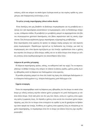 44
ανάγκες, αλλά και ατόμων τα οποία έχουν λιγότερα κοινά με την κυρίως ομάδα π.χ. φτω-
χότερα, από διαφορετικές κουλτούρες κ.λπ.).
Τα φύλα γενικής παρατήρησης (observation sheets)
Είναι διατάξεις που μας βοηθούν να βγάλουμε συμπεράσματα για τη μεταβολή και ε-
ξέλιξη των υπό παρατήρηση καταστάσεων ή συμπεριφορών, ώστε να θεσπίσουμε στόχο-
υς και, ενδιάμεσα στάδια. Η μεταβολή ή οι μεταβολές μπορεί να παρατηρούνται είτε βά-
σει συγκεκριμένου χρονικού διαστήματος είτε βάσει παραγόντων από τις οποίες εξαρ-
τώνται. Στη δεύτερη περίπτωση έχουμε παρατήρηση «εξαρτημένης μεταβλητής».
Στην παρατήρηση είναι εμφανές ότι πρέπει να υπάρχει σαφής ορισμός των υπό παρατή-
ρηση συμπεριφορών. Παράδειγμα σχετικό με τη διαδικασία της ένταξης: μια από τις
συμπεριφορές που είναι άμεσα σχετιζόμενη με την ένταξη- ομαδικότητα είναι ο χρόνος
που περνάει ένα άτομο με άλλα άτομα, καθώς και αν τα άλλα άτομα είναι άτομα με ειδι-
κές ανάγκες ή/και περιθωριοποιημένα για οποιονδήποτε άλλο λόγο.
Διάρκεια & μονάδες μέτρησης
Η διάρκεια παρατήρησης πρέπει, επίσης, να καθοριστεί από την αρχή. Για να παρατη-
ρήσουμε το βαθμό ένταξης ενός ατόμου σε κάποια ή κάποιες ομάδες, χρόνος μισής ή μί-
ας εβδομάδας κατά τη διάρκεια των διαλειμμάτων είναι αρκετός.
Η μονάδα μέτρησης μπορεί να είναι είτε λεπτά της ώρας είτε ολόκληρα διαλείμματα εί-
τε κλάσματα διαλειμμάτων π.χ. τέταρτα διαλείμματος μισό διάλειμμα κ.λπ.
Σημεία αναφοράς
Έστω ότι παρατηρήθηκε κατά τη διάρκεια μιας εβδομάδας ότι ένα άτομο το οποίο είναι
άτομο με ειδικές ανάγκες περνάει κάποιο χρόνο μετρημένο σε μισά διαλείμματα με κά-
ποια άλλα άτομα. Αυτό από μόνο του δεν μας λέει τίποτε, εκτός αν ο χρόνος είναι εμφα-
νώς πολύς ή εμφανώς λίγος. Αν δηλαδή ο χρόνος είναι κοντά στο συνολικό χρόνο παρα-
τήρησης, μας λέει ότι το άτομο είναι ενταγμένο σε ομάδα /ες και δε χρειάζεται να δράσο-
υμε όσον αφορά την ένταξη. Αντίθετα, αν ο χρόνος είναι εμφανώς λίγος σε σύγκριση με το
χρόνο παρατήρησης, το συμπέρασμα είναι ότι το άτομο για κάποιο λόγο/ους έχει περιθω-
ριοποιηθεί
 