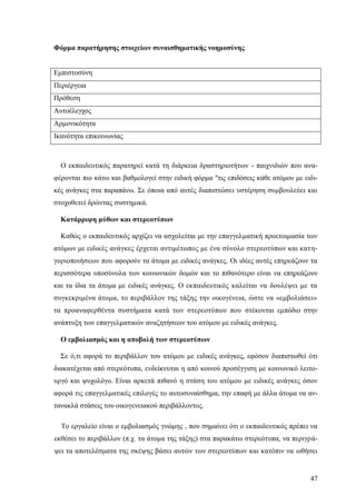 47
Φόρμα παρατήρησης στοιχείων συναισθηματικής νοημοσύνης
Εμπιστοσύνη
Περιέργεια
Πρόθεση
Αυτοέλεγχος
Αρμονικότητα
Ικανότητα επικοινωνίας
Ο εκπαιδευτικός παρατηρεί κατά τη διάρκεια δραστηριοτήτων - παιχνιδιών που ανα-
φέρονται πιο κάτω και βαθμολογεί στην ειδική φόρμα "τις επιδόσεις κάθε ατόμου με ειδι-
κές ανάγκες στα παραπάνω. Σε όποια από αυτές διαπιστώσει υστέρηση συμβουλεύει και
στοχοθετεί δρώντας συστημικά.
Κατάρριψη μύθων και στερεοτύπων
Καθώς ο εκπαιδευτικός αρχίζει να ασχολείται με την επαγγελματική προετοιμασία των
ατόμων με ειδικές ανάγκες έρχεται αντιμέτωπος με ένα σύνολο στερεοτύπων και κατη-
γοριοποιήσεων που αφορούν τα άτομα με ειδικές ανάγκες. Οι ιδέες αυτές επηρεάζουν τα
περισσότερα υποσύνολα των κοινωνικών δομών και το πιθανότερο είναι να επηρεάζουν
και τα ίδια τα άτομα με ειδικές ανάγκες. Ο εκπαιδευτικός καλείται να δουλέψει με τα
συγκεκριμένα άτομα, το περιβάλλον της τάξης την οικογένεια, ώστε να «εμβολιάσει»
τα προαναφερθέντα συστήματα κατά των στερεοτύπων που στέκονται εμπόδιο στην
ανάπτυξη των επαγγελματικών αναζητήσεων του ατόμου με ειδικές ανάγκες.
Ο εμβολιασμός και η αποβολή των στερεοτύπων
Σε ό,τι αφορά το περιβάλλον του ατόμου με ειδικές ανάγκες, εφόσον διαπιστωθεί ότι
διακατέχεται από στερεότυπα, ενδείκνυται η από κοινού προσέγγιση με κοινωνικό λειτο-
υργό και ψυχολόγο. Είναι αρκετά πιθανό η στάση του ατόμου με ειδικές ανάγκες όσον
αφορά τις επαγγελματικές επιλογές το αυτοσυναίσθημα, την επαφή με άλλα άτομα να αν-
τανακλά στάσεις του οικογενειακού περιβάλλοντος.
Το εργαλείο είναι ο εμβολιασμός γνώμης , που σημαίνει ότι ο εκπαιδευτικός πρέπει να
εκθέσει το περιβάλλον (π.χ. τα άτομα της τάξης) στα παρακάτω στερεότυπα, να περιγρά-
ψει τα αποτελέσματα της σκέψης βάσει αυτών των στερεοτύπων και κατόπιν να ωθήσει
 