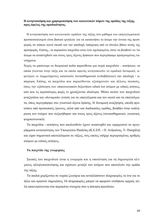 49
Η κινητοποίηση και χρησιμοποίηση των κοινωνικών πόρων της ομάδας της τάξης
προς όφελος της ομαδικότητας
Η κινητοποίηση των κοινωνικών ομάδων της τάξης στο μάθημα του επαγγελματικού
προσανατολισμού είναι βασικό εργαλείο για να κατανοήσει το άτομο την έννοια της προσ-
φοράς σε κάποιο κοινό σκοπό και την αποδοχή /απόρριψη από το σύνολο βάσει αυτής της
προσφοράς. Επίσης., τα παρακάτω παιχνίδια είναι έτσι σχεδιασμένα, ώστε να βοηθούν το /τα
άτομα να αναπτυχθούν και στους τρεις άξονες δράσεων που περιγράψαμε προηγουμένως τα-
υτόχρονα.
Χωρίς να μπαίνουμε σε θεωρητικά πεδία παρατίθεται μια σειρά παιχνιδιών - ασκήσεων, τα
οποία γίνονται στην τάξη και τα οποία αφενός κινητοποιούν το ομαδικό δυναμικό, α-
φετέρου οι συμμετέχοντες κατανοούν συναισθηματικά (ενδοβάλλουν) την αποδοχή / α-
πόρριψη. Επίσης, τα παιχνίδια που παρατίθενται εξυπηρετούν και άλλους σκοπούς,
όπως την εξάσκηση των επικοινωνιακών δεξιοτήτων ειδικά των ατόμων με ειδικές ανάγκες,
κάτι που τις περισσότερες φορές το χρειάζονται ιδιαίτερα. Μέσω αυτών των παιχνιδιών
αναζητάται και «δυναμικά» γνώση για τα επαγγέλματα και τον εαυτό και τα επαγγέλμα-
τα, όπως περιγράφηκε στο γνωστικό άξονα δράσης. Η δυναμική αναζήτηση, επειδή προ-
κύπτει από προσωπικές έρευνες, αλλά από και διαδικασίες ομάδας, βοηθάει στην εκπλή-
ρωση των στόχων που συζητήθηκαν και στους τρεις άξονες (συναισθηματικό, γνωστικό,
ψυχοκοινωνικό).
Τα παιχνίδια - ασκήσεις που ακολουθούν έχουν αναπτυχθεί και εφαρμοστεί σε προγ-
ράμματα κινητικότητας του Υπουργείου Παιδείας (Κ.Ε.ΕΠ. - Π. Ανδριάνας, Τ- Πασχάλη)
και είχαν σημαντικά αποτελέσματα σε τάξεις, στις οποίες υπήρχε περιορισμένος αριθμός
ατόμων με ειδικές ανάγκες.
Το παιχνίδι της γνωριμίας
Σκοπός του παιχνιδιού είναι η γνωριμία και η υποκίνηση για τη δημιουργία κλί-
ματος αλληλοκατανόησης και σχέσεων μεταξύ των ατόμων που αποτελούν την ομάδα
της τάξης.
Τα παιδιά χωρίζονται σε τυχαία ζευγάρια και ανταλλάσσουν πληροφορίες το ένα για το
άλλο και κρατούν σημειώσεις. Οι πληροφορίες μπορεί να αφορούν οτιδήποτε αρχικά, αλ-
λά επικεντρώνονται στα παρακάτω στοιχεία όσο η άσκηση προοδεύει.
 