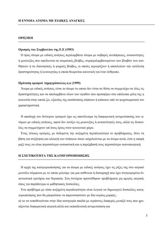 5
Η ΕΝΝΟΙΑ ΑΤΟΜΑ ΜΕ ΕΙΔΙΚΕΣ ΑΝΑΓΚΕΣ
ΟΡΙΣΜΟΙ
Ορισμός του Συμβουλίου της Ε.Ε (1993)
Ο όρος άτομα με ειδικές ανάγκες περιλαμβάνει άτομα με σοβαρές ανεπάρκειες, ανικανότητες
ή μειονεξίες που οφείλονται σε σωματικές βλάβες, συμπεριλαμβανομένων των βλαβών των αισ-
θήσεων ή σε διανοητικές ή ψυχικές βλάβες, οι οποίες περιορίζουν ή αποκλείουν την εκτέλεση
δραστηριότητας ή λειτουργίας η οποία θεωρείται κανονική για έναν άνθρωπο.
Πρόταση ορισμού Δημητρόπουλος κ.α (1999)
Άτομα με ειδικές ανάγκες είναι το άτομο το οποίο δεν είναι σε θέση να συμμετέχει σε όλες τις
δραστηριότητες και να απολαμβάνει όλων των αγαθών που προσφέρει στα υπόλοιπα μέλη της η
κοινωνία στην οποία ζει, εξαιτίας της κατάστασης κάποιου ή κάποιων από τα ψυχοσωματικά του
χαρακτηριστικά.
Η αποδοχή του δεύτερου ορισμού έχει ως αποτέλεσμα τη διαφορετική αντιμετώπισης των α-
τόμων με ειδικές ανάγκες, αφού δεν τονίζει τις μειονεξίες ή ανικανότητές τους, αλλά τις δυσκο-
λίες να συμμετέχουν επί ίσοις όροις στον κοινωνικό χώρο.
Ένας τέτοιος ορισμός, με δεδομένη την αυξημένη περιπλοκότητα το προβλήματος, δίνει τη
βάση για συζήτηση και αλλαγή των στάσεων όσων ασχολούνται με τα άτομα αυτά, έτσι η επαφή
μαζί τους να είναι περισσότερο ουσιαστική και η παρέμβασή τους περισσότερο ικανοποιητική.
Η ΣΧΕΤΙΚΟΤΗΤΑ ΤΗΣ ΚΑΤΗΓΟΡΙΟΠΟΙΗΣΗΣ
Η αρχή της κατηγοριοποίησης για τα άτομα με ειδικές ανάγκες έχει τις ρίζες της στο ιατρικό
μοντέλο σύμφωνα με το οποίο μιλούμε για μια ασθένεια ή διαταραχή που έχει συγκεκριμένα δι-
αγνωστικά κριτήρια και θεραπεία. Στη συνέχεια προστέθηκαν προβλήματα μη αμιγώς ιατρικά,
όπως για παράδειγμα οι μαθησιακές δυσκολίες.
Ένα πρόβλημα με τόσο αυξημένη περιπλοκότητα είναι λογικό να δημιουργεί δυσκολίες κατη-
γοριοποίησης που θα μπορούσαν να παρουσιαστούν με δύο κυρίως μορφές :
α) το να τοποθετούνται στην ίδια κατηγορία παιδιά με τεράστιες διαφορές μεταξύ τους που χρε-
ιάζονται διαφορετική ιατρική αλλά και εκπαιδευτική αντιμετώπιση και
 