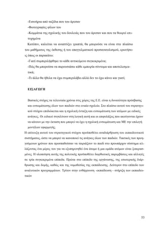 53
-Εισιτήρια από ταξίδια που του άρεσαν
-Φωτογραφίες φίλων του
-Κομμάτια της σχολικής του δουλειάς που του άρεσαν και που τα θεωρεί επι-
τυχημένα
Κατόπιν, καλείται να αναπτύξει γραπτά, θα μπορούσε να είναι στο πλαίσιο
του μαθήματος της έκθεσης ή του επαγγελματικού προσανατολισμού, ερωτήσε-
ις όπως οι παρακάτω:
-Γιατί συμπεριλήφθηκε το κάθε αντικείμενο συγκεκριμένα;
-Πώς θα μπορούσα να παρουσιάσω κάθε εμπειρία σύντομα και αποτελεσμα-
τικά;
-Τι άλλο θα ήθελα να έχω συμπεριλάβει αλλά δεν το έχω κάνει και γιατί;
ΕΙΣΑΓΩΓΗ
Βασικός στόχος τα τελευταία χρόνια στις χώρες της Ε.Ε. είναι η δυνατότητα πρόσβασης
και ενσωμάτωσης όλων των παιδιών στο ενιαίο σχολείο. Στο πλαίσιο αυτού του στρατηγι-
κού στόχου επιδιώκεται και η σχολική ένταξη και ενσωμάτωση των ατόμων με ειδικές
ανάγκες. Οι ειδικοί συγκλίνουν στη λογική αυτή και οι επιφυλάξεις που ακούγονται έχουν
να κάνουν με την έκταση που μπορεί να έχει η σχολική ενσωμάτωση και ΜΕ την επιλογή
μοντέλων εφαρμογής.
Η επίτευξη αυτού του στρατηγικού στόχου προϋποθέτει αναδιάρθρωση του εκπαιδευτικού
συστήματος, ώστε να μπορεί να ικανοποιεί τις ανάγκες όλων των παιδιών. Τακτικές των προη-
γούμενων χρόνων που προσπαθούσαν να ταιριάξουν το παιδί στο προυπάρχον σύστημα αλ-
λάζοντας ένα μέρος του για να εξυπηρετηθεί ένα άτομο ή μια ομάδα ατόμων είναι ξεπερασ-
μένες. Η υλοποίηση αυτής της πολιτικής προϋποθέτει διορθωτικές παρεμβάσεις και αλλαγές
σε τρία συγκεκριμένα επίπεδα. Πρώτα στο επίπεδο της οργάνωσης, της εσωτερικής διάρ-
θρωσης και δομής, καθώς και της νομοθεσίας της εκπαίδευσης. Δεύτερον στο επίπεδο των
αναλυτικών προγραμμάτων. Τρίτον στην ενθάρρυνση -εκπαίδευση - στήριξη των εκπαιδευ-
τικών
 
