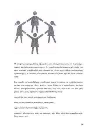 54
Οι προηγούμενες παρεμβάσεις βέβαια είναι μόνο το σημείο εκκίνησης. Αν δε γίνει προ-
σεκτική παρέμβαση στην κοινότητα., αν δεν ευαισθητοποιηθεί το κοινωνικό σύνολο έτσι
ώστε σταδιακά να αμβλυνθούν και ή δυνατόν να τείνουν προς εξάλειψη οι κοινωνικές
προκαταλήψεις, η κοινωνική ενσωμάτωση, και επομένως και η σχολική, δε θα είναι δυ-
νατή.
Στο επίπεδο της πρωτοβάθμιας εκπαίδευσης, σημείο εκκίνησης για τη σχολική ενσω-
μάτωση των ατόμων με ειδικές ανάγκες είναι η δράση και οι πρωτοβουλίες των δασ-
κάλων. Αυτό βέβαια είναι τεράστια απαίτηση από τους δασκάλους και δεν μπο-
ρεί να γίνει χωρίς ορισμένες αρχικές προϋποθέσεις, όπως:
υποστήριξη όσον αφορά τους πόρους που διατίθενται,
ειδικευμένους δασκάλους και ειδικούς υποστηρικτές,
αρχική κατάρτιση και συνεχής επιμόρφωση,
ανταλλαγή πληροφοριών, ιδεών και εμπειριών από άλλες χώρες που εφαρμόζουν ανά-
λογες στρατηγικές
 