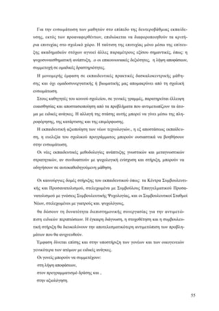 55
Για την ενσωμάτωση των μαθητών στο επίπεδο της δευτεροβάθμιας εκπαίδε-
υσης, εκτός των προαναφερθέντων, επιδιώκεται να διαφοροποιηθούν τα κριτή-
ρια επιτυχίας στο σχολικό χώρο. Η ταύτιση της επιτυχίας μόνο μέσω της επίτευ-
ξης ακαδημαϊκών στόχων αγνοεί άλλες παραμέτρους εξίσου σημαντικές, όπως: η
ψυχοσυναισθηματική ανάπτυξη, .ο οι επικοινωνιακές δεξιότητες, η λήψη αποφάσεων,
συμμετοχή σε ομαδικές δραστηριότητες.
Η μονομερής έμφαση σε εκπαιδευτικές πρακτικές δασκαλοκεντρικής μάθη-
σης και όχι ομαδοσυνεργατικής ή βιωματικής μας απομακρύνει από τη σχολική
ενσωμάτωση.
Στους καθηγητές του κοινού σχολείου, σε γενικές γραμμές, παρατηρείται έλλειψη
ευαισθησίας και αποστασιοποίηση από τα προβλήματα που αντιμετωπίζουν τα άτο-
μα με ειδικές ανάγκες. Η αλλαγή της στάσης αυτής μπορεί να γίνει μέσω της πλη-
ροφόρησης, της κατάρτισης και της επιμόρφωσης.
Η εκπαιδευτική αξιοποίηση των νέων τεχνολογιών., η εξ αποστάσεως εκπαίδευ-
ση, η ευελιξία του σχολικού προγράμματος μπορούν ουσιαστικά να βοηθήσουν
στην ενσωμάτωση.
Οι νέες εκπαιδευτικές μεθοδολογίες ανάπτυξης γνωστικών και μεταγνωστικών
στρατηγικών, αν συνδυαστούν με ψυχολογική ενίσχυση και στήριξη, μπορούν να
οδηγήσουν σε αυτοκαθοδηγούμενη μάθηση.
Οι καινούργιες δομές στήριξης του εκπαιδευτικού όπως: τα Κέντρα Συμβουλευτι-
κής και Προσανατολισμού, στελεχωμένα με Συμβούλους Επαγγελματικού Προσα-
νατολισμού με γνώσεις Συμβουλευτικής Ψυχολογίας, και οι Συμβουλευτικοί Σταθμοί
Νέων, στελεχωμένοι με γιατρούς και. ψυχολόγους,
θα δώσουν τη δυνατότητα διεπιστημονικής συνεργασίας για την αντιμετώ-
πιση ειδικών περιπτώσεων. Η έγκαιρη διάγνωση, η στοχοθέτηση και η συμβουλευ-
τική στήριξη θα διευκολύνουν την αποτελεσματικότερη αντιμετώπιση των προβλη-
μάτων που θα ανιχνευθούν.
Έμφαση δίνεται επίσης και στην υποστήριξη των γονέων και των οικογενειών
γενικότερα των ατόμων με ειδικές ανάγκες.
Οι γονείς μπορούν να συμμετέχουν:
στη λήψη αποφάσεων,
στον προγραμματισμό δράσης και ,
στην αξιολόγηση.
 
