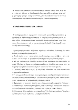 56
Η συμβολή τους μπορεί να είναι ουσιαστική όχι μόνο για το κάθε παιδί, αλλά για
το σύνολο των δράσεων σε εθνικό επίπεδο. Οι γονείς καθώς οι επίσημες οργανώσε-
ις, έχοντας την εμπειρία και την ευαισθησία, μπορούν να διαπεράσουν το σύστημα
και να ωθήσουν τη νομοθεσία σε ένα διευρυμένο πλαίσιο ενσωμάτωσης.
Η ΕΝΣΩΜΑΤΩΣΗ ΣΤΗΝ ΕΚΠΑΙΔΕΥΣΗ
Ο καλύτερος τρόπος να περιοριστούν οι κοινωνικές προκαταλήψεις, να επιτύχει η
ζύμωση της αλληλοαποδοχής των ατόμων με και χωρίς ειδικές ανάγκες και να εν-
σωματωθούν ισότιμα κοινωνικά και οικονομικά είναι η συνύπαρξη και ο συγχρω-
τισμός όλων των ατόμων από τις μικρές παιδικές ηλικίες (Κ. Χρηστάκης, Ή ενσω-
μάτωση" στην εκπαίδευση").
Δραστηριότητες οι οποίες θεωρούνται σημαντικές στο πλαίσιο υλοποίησης της ενσω-
μάτωσης στην εκπαίδευση είναι οι εξής:
α) Το νέο σχέδιο νόμου για την ειδική εκπαίδευση έχει κεντρικό άξονα - προσανα-
τολισμό και φιλοσοφία τη σχολική ενσωμάτωση των ατόμων με ειδικές ανάγκες.
β) Τα νέα προγράμματα σπουδών για εκπαίδευση δασκάλων και νηπιαγωγών, το
τμήμα Ειδικής Αγωγής και η σχολή μετεκπαίδευσης δασκάλων και νηπιαγωγών με
στόχο την κατάρτιση για εκπαίδευση όλων των παιδιών στα κοινά σχολεία,
γ) Οι ειδικές / παράλληλες τάξεις, η ενισχυτική διδασκαλία για αποτελεσματικότε-
ρη σχολική ενσωμάτωση.
δ) Τα επιμορφωτικά σεμινάρια για την ενημέρωση και ευαισθητοποίηση των εκπαιδευτι-
κών, ώστε να διαμορφωθεί το κλίμα και οι συνθήκες που χρειάζονται για να διευκο-
λυνθεί η προώθηση της ενσωμάτωσης στη σχολική πράξη.
ε) Η μελέτη του οργανωτικού πλαισίου και η διαμόρφωση πρότασης από το Παιδαγωγι-
κό Ινστιτούτο για διορθωτικές παρεμβάσεις, ώστε να προκύψει ένα καλύτερο οργανωτι-
κό και λειτουργικό σχήμα για την εκπαίδευση των ατόμων με ειδικές ανάγκες.
(Χ. Χρηστάκης, "Η ενσωμάτωση στην εκπαίδευση", Στ. Πολυχρονοπούλου, "Νομοθετι-
κές τάσεις στον Τομέα της Ειδικής Αγωγής στην Ελλάδα").
 