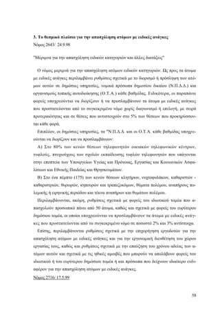 58
3. Το θεσμικό πλαίσιο για την απασχόληση ατόμων με ειδικές ανάγκες
Νόμος 2643/ 24.9.98
"Μέριμνα για την απασχόληση ειδικών κατηγοριών και άλλες διατάξεις"
Ο νόμος μεριμνά για την απασχόληση ατόμων ειδικών κατηγοριών. Ως προς τα άτομα
με ειδικές ανάγκες περιλαμβάνει ρυθμίσεις σχετικά με το διορισμό ή πρόσληψη των ατό-
μων αυτών σε δημόσιες υπηρεσίες, νομικά πρόσωπα δημοσίου δικαίου (Ν.Π.Δ.Δ.) και
οργανισμούς τοπικής αυτοδιοίκησης (Ο.Τ.Α.) κάθε βαθμίδας. Ειδικότερα, οι παραπάνω
φορείς υποχρεούνται να διορίζουν ή να προσλαμβάνουν τα άτομα με ειδικές ανάγκες
που προστατεύονται από το συγκεκριμένο νόμο χωρίς διαγωνισμό ή επιλογή, με σειρά
προτεραιότητας και σε θέσεις που αντιστοιχούν στο 5% των θέσεων που προκηρύσσον-
ται κάθε φορά.
Επιπλέον, οι δημόσιες υπηρεσίες, τα "Ν.Π.Δ.Δ. και οι Ο.Τ.Α. κάθε βαθμίδας υποχρε-
ούνται να διορίζουν και να προσλαμβάνουν:
Α) Στο 80% των κενών θέσεων τηλεφωνητών οικιακών τηλεφωνικών κέντρων,
τυφλούς, πτυχιούχους των σχολών εκπαίδευσης τυφλών τηλεφωνητών που υπάγονται
στην εποπτεία των Υπουργείων Υγείας και Πρόνοιας, Εργασίας και Κοινωνικών Ασφα-
λίσεων και Εθνικής Παιδείας και Θρησκευμάτων.
Β) Στο ένα πέμπτο (175) των κενών θέσεων κλητήρων, νυχτοφυλάκων, καθαριστών -
καθαριστριών, θυρωρών, κηπουρών και τραπεζοκόμων, θύματα πολέμου, αναπήρους πο-
λεμικής ή ειρηνικής περιόδου και τέκνα αναπήρων και θυμάτων πολέμου.
Περιλαμβάνονται, ακόμη, ρυθμίσεις σχετικά με φορείς του ιδιωτικού τομέα που α-
πασχολούν προσωπικό πάνω από 50 άτομα, καθώς και σχετικά με φορείς του ευρύτερου
δημόσιου τομέα, οι οποίοι υποχρεούνται να προσλαμβάνουν τα άτομα με ειδικές ανάγ-
κες που προστατεύονται από το συγκεκριμένο νόμο σε ποσοστό 2% και 3% αντίστοιχα.
Επίσης, περιλαμβάνονται ρυθμίσεις σχετικά με την επιχορήγηση εργοδοτών για την
απασχόληση ατόμων με ειδικές ανάγκες και για την εργονομική διευθέτηση του χώρου
εργασίας τους, καθώς και ρυθμίσεις σχετικά με την επαύξηση του χρόνου αδείας των α-
τόμων αυτών και σχετικά με τις ηθικές αμοιβές που μπορούν να απολάβουν φορείς του
ιδιωτικού ή του ευρύτερου δημόσιου τομέα ή και πρόσωπα που δείχνουν ιδιαίτερο ενδι-
αφέρον για την απασχόληση ατόμων με ειδικές ανάγκες.
Νόμος 2716/ 17.5.99
 