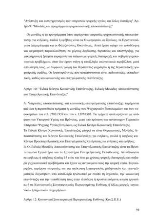 59
"Ανάπτυξη και εκσυγχρονισμός των υπηρεσιών ψυχικής υγείας και άλλες διατάξεις" Άρ-
θρο 9: "Μονάδες και προγράμματα ψυχοκοινωνικής αποκατάστασης"
Οι μονάδες ή τα προγράμματα όπου παρέχονται υπηρεσίες ψυχοκοινωνικής αποκατάσ-
τασης για ενήλικες, παιδιά ή εφήβους είναι τα Οικοτροφεία, οι Ξενώνες, τα Προστατευό-
μενα Διαμερίσματα και οι Φιλοξενούσες Οικογένειες. Αυτά έχουν στόχο την τοποθέτηση
και ψυχιατρική παρακολούθηση, σε χώρους διαβίωσης, θεραπείας και υποστήριξης, για
μακρόχρονη ή βραχεία παραμονή των ατόμων με ψυχικές διαταραχές και σοβαρά ψυχοκο-
ινωνικά προβλήματα, όταν δεν έχουν στέγη ή κατάλληλο οικογενειακό περιβάλλον, μετά
από αίτηση τους, με σύμφωνη γνώμη του θεράποντος ψυχιάτρου ή της θεραπευτικής ψυ-
χιατρικής ομάδας. Οι δραστηριότητες που αναπτύσσονται είναι πολιτιστικές, εκπαιδευ-
τικές, καθώς και κοινωνικής και επαγγελματικής επανένταξης.
Άρθρο 10: "Ειδικά Κέντρα Κοινωνικής Επανένταξης, Ειδικές Μονάδες Αποκατάστασης
και Επαγγελματικής Επανένταξης"
Α. Υπηρεσίες αποκατάστασης και κοινωνικής-επαγγελματικής επανένταξης παρέχονται
από ένα ή περισσότερα τμήματα ή μονάδες των Ψυχιατρικών Νοσοκομείων και των νο-
σοκομείων του ν.5. 2592/1953 και του ν. 1397/1983. Τα τμήματα αυτά ορίζονται με από-
φαση του Υπουργού Υγείας και Πρόνοιας, μετά από πρόταση των αντίστοιχων Τομεακών
Επιτροπών Ψυχικής Υγείας Ενηλίκων, ως Ειδικά Κέντρα Κοινωνικής Επανένταξης.
Τα Ειδικά Κέντρα Κοινωνικής Επανένταξης μπορεί να είναι Θεραπευτικές Μονάδες Α-
ποκατάστασης και Κέντρα Κοινωνικής Επανένταξης για ενήλικες, παιδιά ή εφήβους και
Κέντρα Προεπαγγελματικής και Επαγγελματικής Κατάρτισης για ενήλικες και εφήβους.
Β. Οι Ειδικές Μονάδες Αποκατάστασης και Επαγγελματικής Επανένταξης είναι τα Προσ-
τατευμένα Εργαστήρια και τα Εργαστήρια Επαγγελματικής Εκπαίδευσης. Απευθύνονται
σε ενήλικες ή εφήβους ηλικίας 15 ετών και άνω με χρόνιες ψυχικές διαταραχές και σοβα-
ρά ψυχοκοινωνικά προβλήματα και έχουν ως αντικείμενο τους την ψυχική υγεία. Συγκεκ-
ριμένα, παρέχουν υπηρεσίες για την απόκτηση λειτουργικών, μαθησιακών και επαγγελ-
ματικών δεξιοτήτων, από κατάλληλο προσωπικό με σκοπό τη θεραπεία, την κοινωνική
επανένταξη και την τοποθέτηση τους στην ελεύθερη ή προστατευόμενη αγορά εργασί-
ας ή σε Κοινωνικούς Συνεταιρισμούς Περιορισμένης Ευθύνης ή άλλες μορφές κοινω-
νικών ή δημοτικών επιχειρήσεων.
Άρθρο 12: Κοινωνικοί Συνεταιρισμοί Περιορισμένης Ευθύνης (Κοι.Σ.Π.Ε.)
 