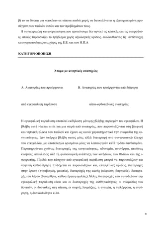 6
β) το να δίνεται μια «ετικέτα» σε κάποια παιδιά χωρίς να διευκολύνεται η εξατομικευμένη προ-
σέγγιση των παιδιών αυτών και των προβλημάτων τους.
Η συγκεκριμένη κατηγοριοποίηση που προτείνουμε δεν αγνοεί τις κριτικές και τις αντιρρήσε-
ις, απλώς παρουσιάζει το πρόβλημα χωρίς αξιολογικές κρίσεις, ακολουθώντας τις αντίστοιχες
κατηγοριοποιήσεις στις χώρες της Ε.Ε. και των Η.Π.Α
ΚΑΤΗΓΟΡΙΟΠΟΙΗΣΗ
Άτομα με κινητικές αναπηρίες
Α. Αναπηρίες που προέρχονται Β. Αναπηρίες που προέρχονται από διάφορα
από εγκεφαλική παράλυση αίτια-ορθοπεδικές αναπηρίες
Η εγκεφαλική παράλυση αποτελεί εκδήλωση μόνιμης βλάβης περιοχών του εγκεφάλου. Η
βλάβη αυτή γίνεται αιτία για μια σειρά από αναπηρίες, που παρουσιάζονται στη βρεφική
και νηπιακή ηλικία του παιδιού και έχουν ως κοινό χαρακτηριστικό την ανωμαλία της κι-
νητικότητας. Δεν υπάρχει βλάβη στους μύες αλλά διαταραχή στο συντονιστικό έλεγχο
του εγκεφάλου, με αποτέλεσμα ορισμένοι μύες να λειτουργούν κατά τρόπο λανθασμένο.
Παρατηρούνται χρόνιες διαταραχές της κινητικότητας, αδυναμία, ασυνέργια, ακούσιες
κινήσεις, αποκλίσεις από τη φυσιολογική ανάπτυξη των κινήσεων, των θέσεων και της ι-
σορροπίας. Παιδιά που πάσχουν από εγκεφαλική παράλυση μπορεί να παρουσιάζουν και
νοητική καθυστέρηση. Ενδέχεται να παρουσιάζουν και, επιληπτικές κρίσεις, διαταραχές
στην όραση (στραβισμός, μυωπία), διαταραχές της ακοής (κώφωση, βαρηκοΐα), διαταρα-
χές του λόγου (δυσαρθρία, καθυστέρηση ομιλίας).Άλλες διαταραχές που συνοδεύουν την
εγκεφαλική παράλυση είναι και οι διαταραχές της αισθητικότητας, οι ανωμαλίες των
δοντιών, οι δυσκολίες στη σίτιση, οι συχνές λοιμώξεις, η αναιμία, η σιελόρροια, η ενού-
ρηση, η δυσκοιλιότητα κ.λπ.
 