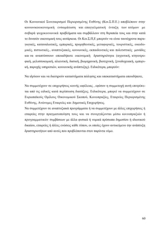 60
Οι Κοινωνικοί Συνεταιρισμοί Περιορισμένης Ευθύνης (Κοι.Σ.Π.Ε.) αποβλέπουν στην
κοινωνικοοικονομική ενσωμάτωση και επαγγελματική ένταξη των ατόμων με
σοβαρά ψυχοκοινωνικά προβλήματα και συμβάλλουν στη θεραπεία τους και στην κατά
το δυνατόν οικονομική τους αυτάρκεια. Οι Κοι.Σ.Π,Ε μπορούν να είναι ταυτόχρονα παρα-
γωγικές, καταναλωτικές, εμπορικές, προμηθευτικές, μεταφορικές, τουριστικές, οικοδο-
μικές, πιστωτικές., αναπτυξιακές, κοινωνικές, εκπαιδευτικές και πολιτιστικές μονάδες
και να αναπτύσσουν οποιαδήποτε οικονομική δραστηριότητα (αγροτική, κτηνοτρο-
φική, μελισσοκομική, αλιευτική, δασική, βιομηχανική, βιοτεχνική, ξενοδοχειακή, εμπορι-
κή, παροχής υπηρεσιών, κοινωνικής ανάπτυξης). Ειδικότερα, μπορούν:
Να ιδρύουν και να διατηρούν καταστήματα πώλησης και υποκαταστήματα οπουδήποτε,
Να συμμετέχουν σε επιχειρήσεις κοινής ωφέλειας , εφόσον η συμμετοχή αυτή επιτρέπε-
ται από τις ειδικές κατά περίπτωση διατάξεις. Ειδικότερα, μπορεί να συμμετέχουν σε
Ευρωπαϊκούς Ομίλους Οικονομικού Σκοπού, Κοινοπραξίες, Εταιρείες Περιορισμένης
Ευθύνης, Ανώνυμες Εταιρείες και Δημοτικές Επιχειρήσεις.
Να συμμετέχουν σε αναπτυξιακά προγράμματα ή να συμμετέχουν με άλλες επιχειρήσεις ή
εταιρείες στην πραγματοποίηση τους και να συνεργάζονται μέσω κοινοπραξιών ή
προγραμματικών συμβάσεων με άλλα φυσικά ή νομικά πρόσωπα δημοσίου ή ιδιωτικού
δικαίου, εταιρείες ή άλλες ενώσεις κάθε τύπου, οι οποίες έχουν αντικείμενο την ανάπτυξη
δραστηριοτήτων από αυτές που προβλέπονται στον παρόντα νόμο.
 