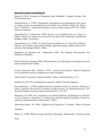 61
ΒΙΒΛΙΟΓΡΑΦΙΚΗ ΤΕΚΜΗΡΙΩΣΗ
Βlοοm, Β. (1956): Taxinomy of Educational Goals. Handbook I. Cognitive Domain. New
York: David Mc Kay.
Δημητρόπουλος, Α. (1992): Πληροφορία, πληροφόρηση και πληροφορική στους χώρο-
υς ειδικής αγωγής και αποκατάστασης στην Ελλάδα, Στο ανθολόγιο: Καΐλα, Μ., Πολεμι-
κός, Ν., Φιλίππου, Γ. (Επιμελητές έκδοσης) Άτομα με ειδικές ανάγκες (572-577). Αθήνα:
Ελληνικά Γράμματα.
Δημητρόπουλος, Α. [Επιμέλεια] (1999): Κείμενα για τη Συμβουλευτική των Ατόμων με
Ειδικές Ανάγκες και Ατόμων που κινδυνεύουν από Κοινωνικό Αποκλεισμό. Σπουδαστικό
βοήθημα. Αθήνα: Αυτοέκδοση.
Δημητρόπουλος ,Α. (1995): Η Επαγγελματική Εκπαίδευση των Νοητικούς Καθυστε-
ρημένων στην Ελλάδα. Διδακτορική διατριβή. Τμήμα Φιλοσοφίας, Παιδαγωγικής και Ψυ-
χολογίας, Πανεπιστήμιο Αθηνών. Αθήνα.
Department for Education and Employment (1966). The Disability Discrimination Act:
Definition of Disability.
Εθνικό Ινστιτούτο Εργασίας (1996). Εθνική Έκθεση για το Πρόγραμμα συνεχιζόμενη επαγγελ-
ματική κατάρτιση στην Ελλάδα.
Εταιρία Σπαστικών Βορ. Ελλάδος (1987). Δικαίωμα στη διαφορά. Βασική Ενημέρωση
για μια ανθρώπινη σχέση με ανθρώπους που έχουν αναπηρίες.
Finnie Nancie. Η αγωγή του σπαστικού παιδιού. Αθήνα. (Αποστολόπουλος, Τ.Γ.)
Goleman, D.(1991): Η συναισθηματική νοημοσύνη. Αθήνα: Ελληνικά Γράμματα.
Κρουσταλλάκης, Γ. (1998): Συμβουλευτική και εκπαίδευση γονέων με παιδιά με ιδιαίτερες α-
νάγκες. Πρακτικά Πανελλήνιου Συνεδρίου Συμβουλευτικής και Προσανατολισμού. Επι-
θεώρηση Συμβουλευτικής και Προσανατολισμοί) 50-51, 261-270.
Μακράκης, Β. (1996): Νέες Τεχνολογίες και Ειδική Εκπαίδευση: Προβλήματα και Προοπτι-
κές. Στο ανθολόγιο: Χαρουπιάς, Α. (Επιμελητής έκδοσης) Πρακτικά ημερίδας "Ειδική Εκ-
παίδευση: Πραγματικότητα και Προοπτικές". Αθήνα.
Μαλικιώση-Λοΐζου, Μ. (1996): Συμβουλευτική Ψυχολογία (γ' έκδοση). Αθήνα: Ελληνικά
Γράμματα.
Μάνος, Ν. (1988): Βασικά Στοιχεία Κλινικής Ψυχιατρικής. Θεσσαλονίκη: University Studio
Press.
 