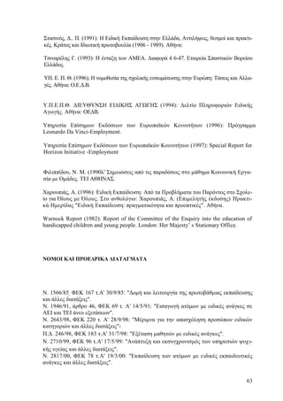 63
Στασινός, Δ.. Π. (1991): Η Ειδική Εκπαίδευση στην Ελλάδα, Αντιλήψεις, θεσμοί και πρακτι-
κές. Κράτος και Ιδιωτική πρωτοβουλία (1906 - 1989). Αθήνα:
Τσιναρέλης Γ. (1993): Η ένταξη των ΑΜΕΑ. Διαφορά 4 6-47. Εταιρεία Σπαστικών Βορείου
Ελλάδος.
ΥΠ. Ε. Π. Θ. (1996); Η νομοθεσία της σχολικής ενσωμάτωσης στην Ευρώπη: Τάσεις και Αλλα-
γές. Αθήνα: Ο.Ε.Δ.Β.
Υ.Π.Ε.Π.Θ. ΔΙΕΥΘΥΝΣΗ ΕΙΔΙΚΗΣ ΑΓΩΓΗΣ (1994): Δελτίο Πληροφοριών Ειδικής
Αγωγής. Αθήνα: ΟΕΔΒ.
Υπηρεσία Επίσημων Εκδόσεων των Ευρωπαϊκών Κοινοτήτων (1996): Πρόγραμμα
Leonardo Da Vinci-Employment.
Υπηρεσία Επίσημων Εκδόσεων των Ευρωπαϊκών Κοινοτήτων (1997): Special Report for
Horizon Initiative -Employment
Φιλιππίδου, Ν. Μ. (1990λ' Σημειώσεις από τις παραδόσεις στο μάθημα Κοινωνική Εργα-
σία με Ομάδες. ΤΕΙ ΑΘΗΝΑΣ.
Χαρουπιάς, Α. (1996): Ειδική Εκπαίδευση: Από τα Προβλήματα του Παρόντος στο Σχολε-
ίο για Όλους με Όλους. Στο ανθολόγιο: Χαρουπιάς, Α. (Επιμελητής έκδοσης) Πρακτι-
κά Ημερίδας "Ειδική Εκπαίδευση: πραγματικότητα και προοπτικές". Αθήνα.
Warnock Report (1982): Report of the Committee of the Enquiry into the education of
handicapped children and young people. London: Her Majesty’ s Stationary Office.
ΝΟΜΟΙ ΚΑΙ ΠΡΟΕΔΡΙΚΑ ΔΙΑΤΑΓΜΑΤΑ
Ν. 1566/85, ΦΕΚ 167 τ.Α' 30/9/85: "Δομή και λειτουργία της πρωτοβάθμιας εκπαίδευσης
και άλλες διατάξεις".
Ν. 1946/91, άρθρο 46, ΦΕΚ 69 τ. Α' 14/5/91: "Εισαγωγή ατόμων με ειδικές ανάγκες σε
ΑΕΙ και ΤΕΙ άνευ εξετάσεων".
Ν. 2643/98, ΦΕΚ 220 τ. Α' 28/9/98: "Μέριμνα για την απασχόληση προσώπων ειδικών
κατηγοριών και άλλες διατάξεις"-
Π.Δ. 246/98, ΦΕΚ 183 τ.Α' 31/7/98: "Εξέταση μαθητών με ειδικές ανάγκες".
Ν. 2710/99, ΦΕΚ 96 τ.Α' 17/5/99: "Ανάπτυξη και εκσυγχρονισμός των υπηρεσιών ψυχι-
κής υγείας και άλλες διατάξεις".
Ν. 2817/00, ΦΕΚ 78 τ.Α' 19/3/00: "Εκπαίδευση των ατόμων με ειδικές εκπαιδευτικές
ανάγκες και άλλες διατάξεις".
 