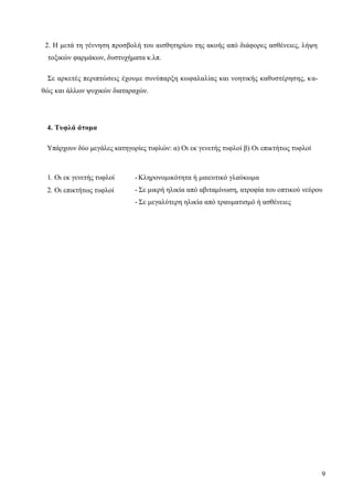 9
2. Η μετά τη γέννηση προσβολή του αισθητηρίου της ακοής από διάφορες ασθένειες, λήψη
τοξικών φαρμάκων, δυστυχήματα κ.λπ.
Σε αρκετές περιπτώσεις έχουμε συνύπαρξη κωφαλαλίας και νοητικής καθυστέρησης, κα-
θώς και άλλων ψυχικών διαταραχών.
4. Τυφλά άτομα
Υπάρχουν δύο μεγάλες κατηγορίες τυφλών: α) Οι εκ γενετής τυφλοί β) Οι επικτήτως τυφλοί
1. Οι εκ γενετής τυφλοί
2. Οι επικτήτως τυφλοί
-Κληρονομικότητα ή μαιευτικό γλαύκωμα
- Σε μικρή ηλικία από αβιταμίνωση, ατροφία του οπτικού νεύρου
- Σε μεγαλύτερη ηλικία από τραυματισμό ή ασθένειες
 