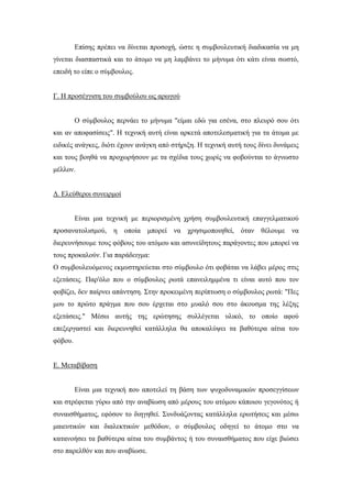 Επίσης πρέπει να δίνεται προσοχή, ώστε η συμβουλευτική διαδικασία να μη
γίνεται διασπαστικά και το άτομο να μη λαμβάνει το μήνυμα ότι κάτι είναι σωστό,
επειδή το είπε ο σύμβουλος.
Γ. Η προσέγγιση του συμβούλου ως αρωγού
Ο σύμβουλος περνάει το μήνυμα "είμαι εδώ για εσένα, στο πλευρό σου ότι
και αν αποφασίσεις". Η τεχνική αυτή είναι αρκετά αποτελεσματική για τα άτομα με
ειδικές ανάγκες, διότι έχουν ανάγκη από στήριξη. Η τεχνική αυτή τους δίνει δυνάμεις
και τους βοηθά να προχωρήσουν με τα σχέδια τους χωρίς να φοβούνται το άγνωστο
μέλλον.
Δ. Ελεύθεροι συνειρμοί
Είναι μια τεχνική με περιορισμένη χρήση συμβουλευτική επαγγελματικού
προσανατολισμού, η οποία μπορεί να χρησιμοποιηθεί, όταν θέλουμε να
διερευνήσουμε τους φόβους του ατόμου και ασυνείδητους παράγοντες που μπορεί να
τους προκαλούν. Για παράδειγμα:
Ο συμβουλευόμενος εκμυστηρεύεται στο σύμβουλο ότι φοβάται να λάβει μέρος στις
εξετάσεις. Παρ'όλο που ο σύμβουλος ρωτά επανειλημμένα τι είναι αυτό που τον
φοβίζει, δεν παίρνει απάντηση. Στην προκειμένη περίπτωση ο σύμβουλος ρωτά: "Πες
μου το πρώτο πράγμα που σου έρχεται στο μυαλό σου στο άκουσμα της λέξης
εξετάσεις." Μέσω αυτής της ερώτησης συλλέγεται υλικό, το οποίο αφού
επεξεργαστεί και διερευνηθεί κατάλληλα θα αποκαλύψει τα βαθύτερα αίτια του
φόβου.
Ε. Μεταβίβαση
Είναι μια τεχνική που αποτελεί τη βάση των ψυχοδυναμικών προσεγγίσεων
και στρέφεται γύρω από την αναβίωση από μέρους του ατόμου κάποιου γεγονότος ή
συναισθήματος, εφόσον το διηγηθεί. Συνδυάζοντας κατάλληλα ερωτήσεις και μέσω
μαιευτικών και διαλεκτικών μεθόδων, ο σύμβουλος οδηγεί το άτομο στο να
κατανοήσει τα βαθύτερα αίτια του συμβάντος ή του συναισθήματος που είχε βιώσει
στο παρελθόν και που αναβίωσε.
 