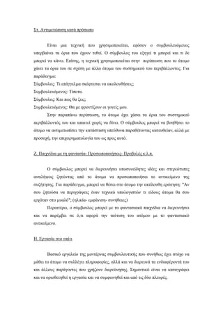 Στ. Αντιμετώπιση κατά πρόσωπο
Είναι μια τεχνική που χρησιμοποιείται, εφόσον ο συμβουλευόμενος
υπερβαίνει τα όρια που έχουν τεθεί. Ο σύμβουλος του εξηγεί τι μπορεί και τι δε
μπορεί να κάνει. Επίσης, η τεχνική χρησιμοποιείται στην περίπτωση που το άτομο
χάνει τα όρια του σε σχέση με άλλα άτομα του συστημικού του περιβάλλοντος. Για
παράδειγμα:
Σύμβουλος: Τι επάγγελμα σκέφτεσαι να ακολουθήσεις;
Συμβουλευόμενος: Τίποτα.
Σύμβουλος: Και πως θα ζεις;
Συμβουλευόμενος: Θα με φροντίζουν οι γονείς μου.
Στην παραπάνω περίπτωση, το άτομο έχει χάσει τα όρια του συστημικού
περιβάλλοντός του και απαιτεί χωρίς να δίνει. Ο σύμβουλος μπορεί να βοηθήσει το
άτομο να αντιμετωπίσει την κατάσταση υπεύθυνα παραθέτοντας κατευθείαν, αλλά με
προσοχή, την επιχειρηματολογία του ως προς αυτό.
Ζ. Παιχνίδια με τη φαντασία- Προσωποποιήσεις- Προβολές κ.λ.π.
Ο σύμβουλος μπορεί να διερευνήσει υποσυνείδητες ιδέες και στερεότυπες
αντιλήψεις ζητώντας από το άτομο να προσωποποιήσει το αντικείμενο της
συζήτησης. Για παράδειγμα, μπορεί να θέσει στο άτομο την ακόλουθη ερώτηση: "Αν
σου ζητούσα να περιγράψεις έναν τεχνικό υπολογιστών τι είδους άτομα θα σου
ερχόταν στο μυαλό"; (ηλικία- εμφάνιση- συνήθειες)
Περαιτέρω, ο σύμβουλος μπορεί με τα φαντασιακά παιχνίδια να διερευνήσει
και να παρέμβει σε ό,τι αφορά την ταύτιση του ατόμου με το φαντασιακό
αντικείμενο.
Η. Εργασία στο σπίτι
Βασικό εργαλείο της μοντέρνας συμβουλευτικής που συνήθως έχει στόχο να
μάθει το άτομο να συλλέγει πληροφορίες, αλλά και να διερευνά τα ενδιαφέροντά του
και άλλους παράγοντες που χρήζουν διερεύνησης. Σημαντικό είναι να καταγράφει
και να οριοθετηθεί η εργασία και να συμφωνηθεί και από τις δύο πλευρές.
 