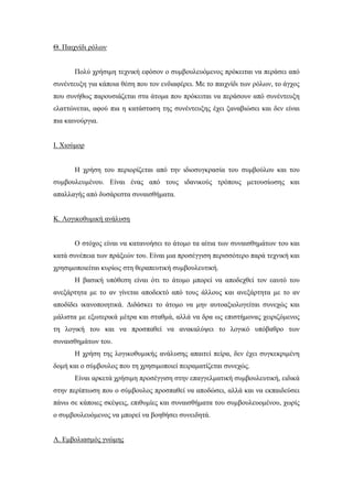 Θ. Παιχνίδι ρόλων
Πολύ χρήσιμη τεχνική εφόσον ο συμβουλευόμενος πρόκειται να περάσει από
συνέντευξη για κάποια θέση που τον ενδιαφέρει. Με το παιχνίδι των ρόλων, το άγχος
που συνήθως παρουσιάζεται στα άτομα που πρόκειται να περάσουν από συνέντευξη
ελαττώνεται, αφού πια η κατάσταση της συνέντευξης έχει ξαναβιώσει και δεν είναι
πια καινούργια.
Ι. Χιούμορ
Η χρήση του περιορίζεται από την ιδιοσυγκρασία του συμβούλου και του
συμβουλευμένου. Είναι ένας από τους ιδανικούς τρόπους μετουσίωσης και
απαλλαγής από δυσάρεστα συναισθήματα.
Κ. Λογικοθυμική ανάλυση
Ο στόχος είναι να κατανοήσει το άτομο τα αίτια των συναισθημάτων του και
κατά συνέπεια των πράξεών του. Είναι μια προσέγγιση περισσότερο παρά τεχνική και
χρησιμοποιείται κυρίως στη θεραπευτική συμβουλευτική.
Η βασική υπόθεση είναι ότι το άτομο μπορεί να αποδεχθεί τον εαυτό του
ανεξάρτητα με το αν γίνεται αποδεκτό από τους άλλους και ανεξάρτητα με το αν
αποδίδει ικανοποιητικά. Διδάσκει το άτομο να μην αυτοαξιολογείται συνεχώς και
μάλιστα με εξωτερικά μέτρα και σταθμά, αλλά να δρα ως επιστήμονας χειριζόμενος
τη λογική του και να προσπαθεί να ανακαλύψει το λογικό υπόβαθρο των
συναισθημάτων του.
Η χρήση της λογικοθυμικής ανάλυσης απαιτεί πείρα, δεν έχει συγκεκριμένη
δομή και ο σύμβουλος που τη χρησιμοποιεί πειραματίζεται συνεχώς.
Είναι αρκετά χρήσιμη προσέγγιση στην επαγγελματική συμβουλευτική, ειδικά
στην περίπτωση που ο σύμβουλος προσπαθεί να αποδώσει, αλλά και να εκπαιδεύσει
πάνω σε κάποιες σκέψεις, επιθυμίες και συναισθήματα του συμβουλευομένου, χωρίς
ο συμβουλευόμενος να μπορεί να βοηθήσει συνειδητά.
Λ. Εμβολιασμός γνώμης
 
