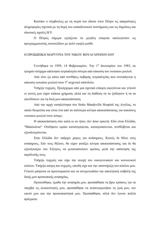 Κατόπιν ο σύμβουλος με τη σειρά του έδωσε στον Πέτρο τις απαραίτητες
πληροφορίες σχετικά με τη δομή του εκπαιδευτικού συστήματος και τις δημόσιες και
ιδιωτικές σχολές Η/Υ.
Ο Πέτρος σήμερα εργάζεται σε μεγάλη εταιρεία υπολογιστών ως
προγραμματιστής ιστοσελίδων με πολύ υψηλό μισθό.
Η ΠΡΟΣΩΠΙΚΗ ΜΑΡΤΥΡΙΑ ΤΟΥ ΝΙΚΟΥ ΒΟΥΛΓΑΡΟΠΟΥΛΟΥ
Γεννήθηκα το 1959, 14 Φεβρουαρίου. Την 1η
Ιανουαρίου του 1983, σε
τροχαίο ατύχημα απέκτησα τετραπληγία ύστερα από κάκωση του νωτιαίου μυελού.
Από τότε ζω κάτω από συνθήκες σοβαρής τετραπληγίας που συνεπάγεται η
κάκωση νωτιαίου μυελού στον 5ο
αυχενικό σπόνδυλο.
Υπήρξα τυχερός. Προέρχομαι από μια σχετικά εύπορη οικογένεια και γι'αυτό
οι γονείς μου είχαν κάποια χρήματα, αλλά και τη διάθεση να τα ξοδέψουν ή να τα
επενδύσουν για τη δική μου αποκατάσταση.
Από την αρχή νοσηλεύτηκα στο Stoke Mandeville Hospital της Αγγλίας, το
οποίο θεωρείται και είναι ένα από τα καλύτερα κέντρα αποκατάστασης για κακώσεις
νωτιαίου μυελού στον κόσμο.
Η αποκατάσταση όσο καλή κι αν ήταν, δεν ήταν αρκετή. Εδώ είναι Ελλάδα,
"Μπαλκάνια". Οτιδήποτε ωραίο καταστρέφεται, κατατροπώνεται, συνθλίβεται και
εξουδετερώνεται.
Στην Ελλάδα δεν υπάρχει χώρος για ανάπηρους. Κανείς δε θέλει τους
ανάπηρους. Εάν τους θέλανε, θα είχαν φτιάξει κέντρα αποκατάστασης και δε θα
εξανάγκαζαν του Έλληνες να μεταναστεύουν αμέσως μετά την απόκτηση της
παράλυσής τους.
Υπήρξα τυχερός και είχα την ανοχή του οικογενειακού και κοινωνικού
κύκλου. Υπήρξα ακόμη πιο τυχερός, επειδή είχα και την υποστήριξη του κύκλου μου.
Γι'αυτό μπόρεσα να προετοιμαστώ και να αντιμετωπίσω την απειλητική εισβολή της
δικής μου προσωπικής αναπηρίας.
Οργανώθηκα, έμαθα την αναπηρία μου, προσπάθησα να βρω τρόπους για να
υπερβώ τις ανικανότητές μου, προσπάθησα να ανασυγκροτήσω τη ζωή μου, τον
εαυτό μου και την προσωπικότητά μου. Προσπάθησα, αλλά δεν έγιναν πολλά
πράγματα.
 