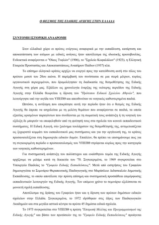 Ο ΘΕΣΜΟΣ ΤΗΣ ΕΙΔΙΚΗΣ ΑΓΩΓΗΣ ΣΤΗΝ ΕΛΛΑΔΑ
ΣΥΝΤΟΜΗ ΙΣΤΟΡΙΚΗ ΑΝΑΔΡΟΜΗ
Στον ελλαδικό χώρο οι πρώτες ενέργειες αναφορικά με την εκπαίδευση, κατάρτιση και
αποκατάσταση των ατόμων με ειδικές ανάγκες ήταν αποτέλεσμα της ιδιωτικής πρωτοβουλίας.
Ενδεικτικά αναφέρονται ο "Οίκος Τυφλών" (1906), το "Σχολείο Κωφαλάλων" (1923), η Ελληνική
Εταιρεία Προστασίας και Αποκαταστάσεως Αναπήρων Παίδων (1937) κλπ.
Το επίσημο ελληνικό κράτος αρχίζει να ενεργεί προς την κατεύθυνση αυτή στο τέλος του
πρώτου μισού του 20ου αιώνα. Η παρέμβασή του συνίσταται σε μια σειρά μέτρων, κυρίως
οργανωτικού περιεχομένου, που δρομολόγησαν τη διαδικασία της θεσμοθέτησης της Ειδικής
Αγωγής στη χώρα μας. Εξάλλου ως χρονολογία έναρξης της νεότερης περιόδου της Ειδικής
Αγωγής στην Ελλάδα θεωρείται η ίδρυση του "Πρότυπου Ειδικού Σχολείου Αθηνών", που
λειτούργησε υπό την αιγίδα του ΥΠΕΠΘ και απευθυνόταν σε νοητικώς καθυστερημένα παιδιά.
Ωστόσο, η αντίληψη που επικράτησε αυτή την περίοδο ήταν ότι ο θεσμός της Ειδικής
Αγωγής θα έπρεπε να ασχολείται με τη μελέτη θεμάτων που αναφέρονται σε παιδιά, τα οποία
εξαιτίας ορισμένων παραγόντων που συνδέονται με τη σωματική τους ανάπτυξη ή τη νοητική του
εξέλιξη δε μπορούν να επωφεληθούν από τη φοίτησή τους στα σχολεία του κοινού εκπαιδευτικού
συστήματος. Η Ειδική Αγωγή, στο ξεκίνημα τουλάχιστον της θεσμοθέτησής της, αντιμετωπίζεται
ως ξεχωριστό κομμάτι του εκπαιδευτικού μας συστήματος και για την οργάνωσή της, το κράτος
προσανατολίζεται στη δημιουργία ειδικών δομών. Επιπλέον, θα πρέπει να επισημάνουμε πως για
τη συγκεκριμένη περίοδο ο προσανατολισμός του ΥΠΕΠΘ στρέφεται κυρίως προς την κατηγορία
των νοητικώς καθυστερημένων.
Για συστηματική ανάπτυξη του πολύπτυχου και ευαίσθητου τομέα της Ειδικής Αγωγής
αρχίζουμε να μιλάμε κατά τη δεκαετία του '70. Συγκεκριμένα, το 1969 συγκροτείται στο
Υπουργείο Παιδείας το "Γραφείο Ειδικής Εκπαιδεύσεως". Μετά από εισηγήσεις του Γραφείου
δημιουργείται το Σεμινάριο Θεραπευτικής Παιδαγωγικής στο Μαράσλειο Διδασκαλείο Δημοτικής
Εκπαίδευσης, το οποίο αποτέλεσε την πρώτη επίσημη και συστηματική προσπάθεια επιμόρφωσης
εκπαιδευτικών λειτουργών της Ειδικής Αγωγής. Τον επόμενο χρόνο το σεμινάριο εξελίσσεται σε
μονοετή σχολή εκπαίδευσης.
Αποτέλεσμα της δράσης του Γραφείου ήταν και η ίδρυση των πρώτων δημόσιων ειδικών
σχολείων στην Ελλάδα. Συγκεκριμένα, το 1972 ιδρύθηκαν στις έδρες των Παιδαγωγικών
Ακαδημιών και στα μεγάλα αστικά κέντρα τα πρώτα 45 δημόσια ειδικά σχολεία.
Το 1975 συγκροτείται στο ΥΠΕΠΘ η πρώτη "Επιτροπή Μελέτης και Προγραμματισμού της
Ειδικής Αγωγής" και βάσει των προτάσεών της το "Γραφείο Ειδικής Εκπαιδεύσεως" προάγεται
 