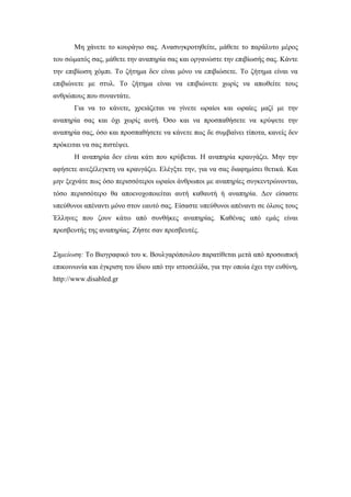 Μη χάνετε το κουράγιο σας. Ανασυγκροτηθείτε, μάθετε το παράλυτο μέρος
του σώματός σας, μάθετε την αναπηρία σας και οργανώστε την επιβίωσής σας. Κάντε
την επιβίωση χόμπι. Το ζήτημα δεν είναι μόνο να επιβιώσετε. Το ζήτημα είναι να
επιβιώνετε με στυλ. Το ζήτημα είναι να επιβιώνετε χωρίς να απωθείτε τους
ανθρώπους που συναντάτε.
Για να το κάνετε, χρειάζεται να γίνετε ωραίοι και ωραίες μαζί με την
αναπηρία σας και όχι χωρίς αυτή. Όσο και να προσπαθήσετε να κρύψετε την
αναπηρία σας, όσο και προσπαθήσετε να κάνετε πως δε συμβαίνει τίποτα, κανείς δεν
πρόκειται να σας πιστέψει.
Η αναπηρία δεν είναι κάτι που κρύβεται. Η αναπηρία κραυγάζει. Μην την
αφήσετε ανεξέλεγκτη να κραυγάζει. Ελέγξτε την, για να σας διαφημίσει θετικά. Και
μην ξεχνάτε πως όσο περισσότεροι ωραίοι άνθρωποι με αναπηρίες συγκεντρώνονται,
τόσο περισσότερο θα αποενοχοποιείται αυτή καθαυτή ή αναπηρία. Δεν είσαστε
υπεύθυνοι απέναντι μόνο στον εαυτό σας. Είσαστε υπεύθυνοι απέναντι σε όλους τους
Έλληνες που ζουν κάτω από συνθήκες αναπηρίας. Καθένας από εμάς είναι
πρεσβευτής της αναπηρίας. Ζήστε σαν πρεσβευτές.
Σημείωση: Το Βιογραφικό του κ. Βουλγαρόπουλου παρατίθεται μετά από προσωπική
επικοινωνία και έγκριση του ίδιου από την ιστοσελίδα, για την οποία έχει την ευθύνη,
http://www.disabled.gr
 
