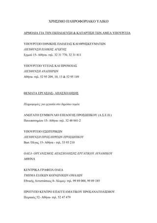 ΧΡΗΣΙΜΟ ΠΛΗΡΟΦΟΡΙΑΚΟ ΥΛΙΚΟ
ΑΡΜΟΔΙΑ ΓΙΑ ΤΗΝ ΕΚΠΑΙΔΕΥΣΗ & ΚΑΤΑΡΤΙΣΗ ΤΩΝ ΑΜΕΑ ΥΠΟΥΡΓΕΙΑ
ΥΠΟΥΡΓΕΙΟ ΕΘΝΙΚΗΣ ΠΑΙΔΕΙΑΣ ΚΑΙ ΘΡΗΣΚΕΥΜΑΤΩΝ
ΔΙΕΥΘΥΝΣΗ ΕΙΔΙΚΗΣ ΑΓΩΓΗΣ
Ερμού 15- Αθήνα- τηλ. 32 31 770, 32 31 811
ΥΠΟΥΡΓΕΙΟ ΥΓΕΙΑΣ ΚΑΙ ΠΡΟΝΟΙΑΣ
ΔΙΕΥΘΥΝΣΗ ΑΝΑΠΗΡΩΝ
Αθήνα- τηλ. 52 95 209, 10, 13 & 52 95 149
ΘΕΜΑΤΑ ΕΡΓΑΣΙΑΣ- ΑΠΑΣΧΟΛΗΣΗΣ
Πληροφορίες για εργασία στο δημόσιο τομέα
ΑΝΩΤΑΤΟ ΣΥΜΒΟΥΛΙΟ ΕΠΙΛΟΓΗΣ ΠΡΟΣΩΠΙΚΟΥ (Α.Σ.Ε.Π.)
Πανεπιστημίου 15- Αθήνα- τηλ. 32 48 841-2
ΥΠΟΥΡΓΕΙΟ ΕΣΩΤΕΡΙΚΩΝ
ΔΙΕΥΘΥΝΣΗ ΠΡΟΣΛΗΨΕΩΝ ΠΡΟΣΩΠΙΚΟΥ
Βασ. Όλγας 15- Αθήνα - τηλ. 33 93 210
ΟΑΕΔ- ΟΡΓΑΝΙΣΜΟΣ ΑΠΑΣΧΟΛΗΣΗΣ ΕΡΓΑΤΙΚΟΥ ΔΥΝΑΜΙΚΟΥ
ΑΘΗΝΑ
ΚΕΝΤΡΙΚΑ ΓΡΑΦΕΙΑ ΟΑΕΔ
ΤΜΗΜΑ ΕΙΔΙΚΩΝ ΚΟΙΝΩΝΙΚΩΝ ΟΜΑΔΩΝ
Εθνικής Αντιστάσεως 8- Άλιμος- τηλ. 99 89 000, 99 89 185
ΠΡΟΤΥΠΟ ΚΕΝΤΡΟ ΕΠΑΓΓΕΛΜΑΤΙΚΟΥ ΠΡΟΣΑΝΑΤΟΛΙΣΜΟΥ
Πειραιώς 52- Αθήνα- τηλ. 52 47 479
 