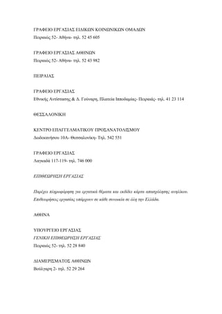 ΓΡΑΦΕΙΟ ΕΡΓΑΣΙΑΣ ΕΙΔΙΚΩΝ ΚΟΙΝΩΝΙΚΩΝ ΟΜΑΔΩΝ
Πειραιώς 52- Αθήνα- τηλ. 52 45 605
ΓΡΑΦΕΙΟ ΕΡΓΑΣΙΑΣ ΑΘΗΝΩΝ
Πειραιώς 52- Αθήνα- τηλ. 52 43 982
ΠΕΙΡΑΙΑΣ
ΓΡΑΦΕΙΟ ΕΡΓΑΣΙΑΣ
Εθνικής Αντίστασης & Δ. Γούναρη, Πλατεία Ιπποδαμίας- Πειραιάς- τηλ. 41 23 114
ΘΕΣΣΑΛΟΝΙΚΗ
ΚΕΝΤΡΟ ΕΠΑΓΓΕΛΜΑΤΙΚΟΥ ΠΡΟΣΑΝΑΤΟΛΙΣΜΟΥ
Δωδεκανήσου 10Α- Θεσσαλονίκη- Τηλ. 542 551
ΓΡΑΦΕΙΟ ΕΡΓΑΣΙΑΣ
Λαγκαδά 117-119- τηλ. 746 000
ΕΠΙΘΕΩΡΗΣΗ ΕΡΓΑΣΙΑΣ
Παρέχει πληροφόρηση για εργατικά θέματα και εκδίδει κάρτα απασχόλησης ανηλίκου.
Επιθεωρήσεις εργασίας υπάρχουν σε κάθε συνοικία σε όλη την Ελλάδα.
ΑΘΗΝΑ
ΥΠΟΥΡΓΕΙΟ ΕΡΓΑΣΙΑΣ
ΓΕΝΙΚΗ ΕΠΙΘΕΩΡΗΣΗ ΕΡΓΑΣΙΑΣ
Πειραιώς 52- τηλ. 52 28 840
ΔΙΑΜΕΡΙΣΜΑΤΟΣ ΑΘΗΝΩΝ
Βούλγαρη 2- τηλ. 52 29 264
 