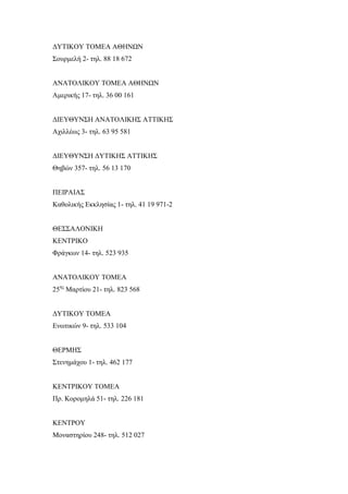 ΔΥΤΙΚΟΥ ΤΟΜΕΑ ΑΘΗΝΩΝ
Σουρμελή 2- τηλ. 88 18 672
ΑΝΑΤΟΛΙΚΟΥ ΤΟΜΕΑ ΑΘΗΝΩΝ
Αμερικής 17- τηλ. 36 00 161
ΔΙΕΥΘΥΝΣΗ ΑΝΑΤΟΛΙΚΗΣ ΑΤΤΙΚΗΣ
Αχιλλέως 3- τηλ. 63 95 581
ΔΙΕΥΘΥΝΣΗ ΔΥΤΙΚΗΣ ΑΤΤΙΚΗΣ
Θηβών 357- τηλ. 56 13 170
ΠΕΙΡΑΙΑΣ
Καθολικής Εκκλησίας 1- τηλ. 41 19 971-2
ΘΕΣΣΑΛΟΝΙΚΗ
ΚΕΝΤΡΙΚΟ
Φράγκων 14- τηλ. 523 935
ΑΝΑΤΟΛΙΚΟΥ ΤΟΜΕΑ
25ης
Μαρτίου 21- τηλ. 823 568
ΔΥΤΙΚΟΥ ΤΟΜΕΑ
Ενωτικών 9- τηλ. 533 104
ΘΕΡΜΗΣ
Στενημάχου 1- τηλ. 462 177
ΚΕΝΤΡΙΚΟΥ ΤΟΜΕΑ
Πρ. Κορομηλά 51- τηλ. 226 181
ΚΕΝΤΡΟΥ
Μοναστηρίου 248- τηλ. 512 027
 