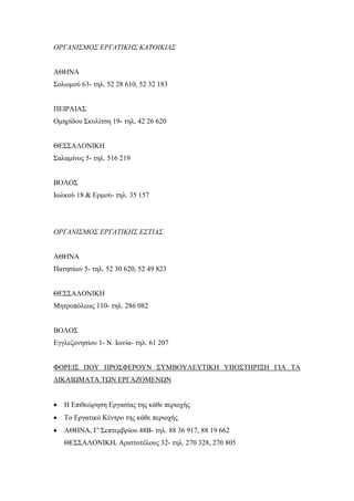 ΟΡΓΑΝΙΣΜΟΣ ΕΡΓΑΤΙΚΗΣ ΚΑΤΟΙΚΙΑΣ
ΑΘΗΝΑ
Σολωμού 63- τηλ. 52 28 610, 52 32 183
ΠΕΙΡΑΙΑΣ
Ομηρίδου Σκυλίτση 19- τηλ. 42 26 620
ΘΕΣΣΑΛΟΝΙΚΗ
Σαλαμίνος 5- τηλ. 516 219
ΒΟΛΟΣ
Ιωλκού 18 & Ερμού- τηλ. 35 157
ΟΡΓΑΝΙΣΜΟΣ ΕΡΓΑΤΙΚΗΣ ΕΣΤΙΑΣ
ΑΘΗΝΑ
Πατησίων 5- τηλ. 52 30 620, 52 49 823
ΘΕΣΣΑΛΟΝΙΚΗ
Μητροπόλεως 110- τηλ. 286 082
ΒΟΛΟΣ
Εγγλεζονησίου 1- Ν. Ιωνία- τηλ. 61 207
ΦΟΡΕΙΣ ΠΟΥ ΠΡΟΣΦΕΡΟΥΝ ΣΥΜΒΟΥΛΕΥΤΙΚΗ ΥΠΟΣΤΗΡΙΞΗ ΓΙΑ ΤΑ
ΔΙΚΑΙΩΜΑΤΑ ΤΩΝ ΕΡΓΑΖΟΜΕΝΩΝ
 Η Επιθεώρηση Εργασίας της κάθε περιοχής
 Το Εργατικό Κέντρο της κάθε περιοχής
 ΑΘΗΝΑ, Γ' Σεπτεμβρίου 48Β- τηλ. 88 36 917, 88 19 662
ΘΕΣΣΑΛΟΝΙΚΗ, Αριστοτέλους 32- τηλ. 270 328, 270 805
 