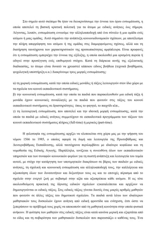 Στο σημείο αυτό σκόπιμο θα ήταν να διευκρινίσουμε την έννοια του όρου ενσωμάτωση, η
οποία αποτελεί τη βασική κρατική πολιτική για τα άτομα με ειδικές ανάγκες έως σήμερα.
Λέγοντας, λοιπόν, ενσωμάτωση εννοούμε την αλληλοαποδοχή από ένα σύνολο ή μια ομάδα ενός
ατόμου ή μιας ομάδας. Αυτό σημαίνει την ανάπτυξη κοινωνιοδυναμικών σχέσεων, με αποτέλεσμα
την πλήρη απορρόφηση του ατόμου ή της ομάδας στις διαμορφούμενες σχέσεις, αλλά και τη
διατήρηση ταυτόχρονα των χαρακτηριστικών της προσωπικότητας αμφίπλευρα. Είναι προφανές
ότι η ενσωμάτωση εμπεριέχει την έννοια της εξέλιξης, η οποία ακολουθεί μια ορισμένη πορεία ή
οδηγεί στην προσέγγιση ενός επιθυμητού στόχου. Κατά τη διάρκεια αυτής της εξελικτικής
διαδικασίας, το άτομο είναι δυνατό να χρειαστεί κάποιου είδους βοήθεια (τεχνικά βοηθήματα,
ψυχολογική υποστήριξη κ.α.) Διακρίνουμε τρεις μορφές ενσωμάτωσης:
α) τη χωρική ενσωμάτωση, κατά την οποία ειδικές μονάδες ή τάξεις λειτουργούν στον ίδιο χώρο με
τα σχολεία του κοινού εκπαιδευτικού συστήματος.
β) την κοινωνική ενσωμάτωση, κατά την οποία τα παιδιά που παρακολουθούν μια ειδική τάξη ή
μονάδα έχουν κοινωνικές συναλλαγές με τα παιδιά που φοιτούν στις τάξεις του κοινού
εκπαιδευτικού συστήματος σε δραστηριότητες όπως το φαγητό, το παιχνίδι κλπ.,
γ) τη λειτουργική ενσωμάτωση, που αποτελεί και την ιδανική μορφή ενσωμάτωσης, κατά την
οποία τα παιδιά με ειδικές ανάγκες συμμετέχουν σε εκπαιδευτικά προγράμματα των τάξεων του
κοινού εκπαιδευτικού συστήματος πλήρως (full-time) ή μερικώς (part-time).
Η φιλοσοφία της ενσωμάτωσης αρχίζει να υλοποιείται στη χώρα μας με την ψήφιση του
νόμου 1566 το 1985, ο οποίος αφορά τη δομή και λειτουργία της Πρωτοβάθμιας και
Δευτεροβάθμιας Εκπαίδευσης, αλλά ταυτόχρονα περιλαμβάνει με ιδιαίτερο κεφάλαιο και τη
νομοθεσία της Ειδικής Αγωγής. Παράλληλα, τονίζεται η συνευθύνη όλων των εκπαιδευτικών
υπηρεσιών και των συναφών κοινωνικών φορέων για τη σωστή ανάπτυξη και λειτουργία του τομέα
αυτού, με στόχο την κατάργηση των υποτιμητικών διακρίσεων σε βάρος των παιδιών με ειδικές
ανάγκες, τη σχολική και κοινωνική ενσωμάτωση και αλληλοαποδοχή τους, την καλλιέργεια και
αξιοποίηση όλων των δυνατοτήτων και δεξιοτήτων τους ως και το επιτυχές πέρασμα από το
σχολείο στην ενεργό ζωή με σεβασμό στην αξία και αξιοπρέπεια κάθε ατόμου. Η ως τότε
ακολουθούμενη πρακτική της ίδρυσης ειδικών σχολείων εγκαταλείπεται και αρχίζουν να
δημιουργούνται οι ειδικές τάξεις. Στις ειδικές τάξεις γίνεται δεκτός ένας μικρός αριθμός μαθητών
που φοιτούν σε άλλες τάξεις του δημοτικού σχολείου. Τα παιδιά αυτά λόγω των ιδιαίτερων
μαθησιακών τους δυσκολιών έχουν ανάγκη από ειδική φροντίδα και ενίσχυση, έτσι ώστε να
ξεπεράσουν το πρόβλημά τους χωρίς να αποκοπούν από τη μαθητική κοινότητα στην οποία φυσικά
ανήκουν. Η φοίτηση των μαθητών στις ειδικές τάξεις είναι κατά κανόνα μερική και εξαρτάται από
το είδος και τη σοβαρότητα των μαθησιακών δυσκολιών που παρουσιάζει ο καθένας τους. Ένα
 