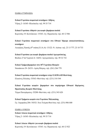 ΕΙΔΙΚΑ ΓΥΜΝΑΣΙΑ
Ειδικό Γυμνάσιο σωματικά αναπήρων Αθήνας
Ύδρας 2- 16345- Ηλιούπολη- τηλ. 99 35 714
Ειδικό Γυμνάσιο Αθηνών για κωφά- βαρήκοα παιδιά
Κορυτσάς 19- Κοντόπευκο- 15343- Αγ. Παρασκεύη- τηλ. 60 12 946
Ειδικό Γυμνάσιο σωματικά αναπήρων στο Εθνικό Ίδρυμα αποκαταστάσεως
αναπήρων
Λεωφόρος Χασιάς (9η
στάση Ε.Ι.Α.Α)- 13122- Ν. Λιόσια- τηλ. 23 13 777, 23 10 733
Ειδικό Γυμνάσιο για κωφά- βαρήκοα παιδιά Αργυρούπολης
Φειδίου 27 & Υμηττού 4- 16452- Αργυρούπολη- τηλ. 99 32 732
Ειδικό Τμήμα βαρηκόων στο 18ο
Γυμνάσιο Πατρών
Ναυπάκτου 29- 26331- Αρόη Πάτρας- τηλ. (261) 266 779
Ειδικό Γυμνάσιο σωματικά αναπήρων στην ΕΛΕΠΑΑΠ Θεσ/νίκης
Ελαιώνες Πυλαίας- 55563- Θεσ/νίκη- τηλ. (231) 318 544
Ειδικό Γυμνάσιο κωφών- βαρηκόων στο παράρτημα Εθνικού Ιδρύματος
Προστασίας Κωφών Θεσ/νίκης
Τέρμα Πανοράματος- 55200- Θεσ/νίκη -τηλ. (231) 343 620
Ειδικά Τμήματα κωφών στο Γυμνάσιο Μαλακόπης
Γρ. Λαμπράκη 204- 54352- Άνω Τούμπα Θεσ/νίκη -τηλ. (231) 906 600
ΕΙΔΙΚΑ ΛΥΚΕΙΑ
Ειδικό Λύκειο σωματικά αναπήρων Αθήνας
Ύδρας 2- 16345- Ηλιούπολη- τηλ. 99 35 714
Ειδικό Λύκειο Αθηνών για κωφά- βαρήκοα παιδιά
Κορυτσάς 19- Κοντόπευκο- 15343- Αγ. Παρασκευή- τηλ. 60 12 922
 