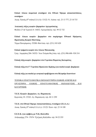 Ειδικό Λύκειο σωματικά αναπήρων στο Εθνικό Ίδρυμα αποκαταστάσεως
αναπήρων
Λεωφ. Χασιάς (9η
στάση Ε.Ι.Α.Α)- 13122- Ν. Λιόσια- τηλ. 23 13 777, 23 10 733
Λυκειακές τάξεις κωφών- βαρηκόων Αργυρούπολης
Φειδίου 27 & Υμηττού 4- 16452- Αργυρούπολη- τηλ. 99 32 732
Ειδικό Λύκειο κωφών- βαρηκόων στο παράρτημα Εθνικού Ιδρύματος
Προστασίας Κωφών Θεσ/νίκης
Τέρμα Πανοράματος- 55200- Θεσ/νίκη- τηλ. (231) 343 620
Ειδικά τμήματα κωφών στο Λύκειο Μαλακοπής
Γρηγ. Λαμπράκη 204- 54352- 'Ανω Τούμπα Θες/νίκη- τηλ. (231) 906 600- 930 314
Ειδική τάξη κωφών- βαρηκόων στο Γυμνάσιο Παραλίας Καλαμάτας
Ειδική τάξη στο Γ' Γυμνάσιο Ηρακλείου Κρήτης (για παιδιά κωφά- βαρήκοα)
Ειδική τάξη για παιδιά με κινητικά προβλήματα στο Βελησάρι Ιωαννίνων
ΤΕΧΝΙΚΑ ΕΠΑΓΓΕΛΜΑΤΙΚΑ ΕΚΠΑΙΔΕΥΤΗΡΙΑ ΕΙΔΙΚΗΣ ΑΓΩΓΗΣ ΚΑΙ
ΕΡΓΑΣΤΗΡΙΑ ΕΙΔΙΚΗΣ ΕΠΑΓΓΕΛΜΑΤΙΚΗΣ ΕΚΠΑΙΔΕΥΣΗΣ ΚΑΙ
ΚΑΤΑΡΤΙΣΗΣ
Τ.Ε.Ε. Κωφών- βαρηκόων, Αγ. Παρασκευή
Κορυτσάς 19- 15343- Αγ. Παρασκευή- τηλ. 60 11 299
Τ.Ε.Ε. στο Εθνικό Ίδρυμα Αποκαταστάσεως Αναπήρων (Ε.Ι.Α.Α.)
Λεωφ. Χασιάς (9η
στάση Ε.Ι.Α.Α.)- 13122- Ίλιον- τηλ. 23 14 108
Ε.Ε.Ε.Κ. (για εφήβους με Ν.Κ.) Καλλιθέα
Ανδρομάχης 274- 17674- Τζιτζιφιές Καλλιθέα- τηλ. 94 22 555
 