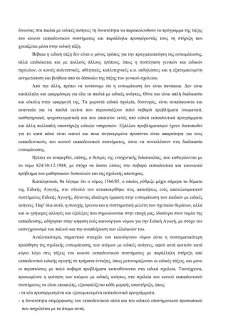 δίνοντας στα παιδιά με ειδικές ανάγκες τη δυνατότητα να παρακολουθούν το πρόγραμμα της τάξης
του κοινού εκπαιδευτικού συστήματος και παράλληλα προσφέροντάς τους τη στήριξη που
χρειάζεται μέσα στην ειδική τάξη.
Βέβαια η ειδική τάξη δεν είναι ο μόνος τρόπος για την πραγματοποίηση της ενσωμάτωσης,
αλλά επιδιώκεται και με πολλούς άλλους τρόπους, όπως η συστέγαση γενικών και ειδικών
σχολείων, οι κοινές πολιτιστικές, αθλητικές, καλλιτεχνικές κ.α. εκδηλώσεις και η εξατομικευμένη
αντιμετώπιση και βοήθεια από το δάσκαλο της τάξης του γενικού σχολείου.
Από την άλλη, πρέπει να τονίσουμε ότι η ενσωμάτωση δεν είναι πανάκεια. Δεν είναι
κατάλληλη και εφαρμόσιμη για όλα τα παιδιά με ειδικές ανάγκες. Ούτε και είναι απλή διαδικασία
και εύκολη στην εφαρμογή της. Τα χωριστά ειδικά σχολεία, δυστυχώς, είναι αναπόφευκτα και
αναγκαία για τα παιδιά εκείνα που παρουσιάζουν πολύ σοβαρά προβλήματα (σωματικά,
αισθητηριακά, ψυχοπνευματικά) και που απαιτούν εκτός από ειδικά εκπαιδευτικά προγράμματα
και άλλη πολλαπλή υποστήριξη ειδικών υπηρεσιών. Εξάλλου προβληματισμοί έχουν διατυπωθεί
για το κατά πόσο είναι ικανοί και ποια συγκεκριμένα προσόντα είναι απαραίτητα για τους
εκπαιδευτικούς του κοινού εκπαιδευτικού συστήματος, ώστε να συντελέσουν στη διαδικασία
ενσωμάτωσης.
Πρέπει να αναφερθεί, επίσης, ο θεσμός της ενισχυτικής διδασκαλίας, που καθιερώνεται με
το νόμο 824/30-12-1988, με στόχο να δώσει λύσεις στο σοβαρό εκπαιδευτικό και κοινωνικό
πρόβλημα των μαθησιακών δυσκολιών και της σχολικής αποτυχίας.
Καταληκτικά, θα λέγαμε ότι ο νόμος 1566/85, ο οποίος ρύθμιζε μέχρι σήμερα τα θέματα
της Ειδικής Αγωγής, στο σύνολό του ανταποκρίθηκε στις απαιτήσεις ενός αποτελεσματικού
συστήματος Ειδικής Αγωγής, δίνοντας ιδιαίτερη έμφαση στην ενσωμάτωση των παιδιών με ειδικές
ανάγκες. Παρ' όλα αυτά, η συνεχής έρευνα και η συστηματική μελέτη των σχετικών θεμάτων, αλλά
και οι γρήγορες αλλαγές και εξελίξεις που σημειώνονται στην εποχή μας, ιδιαίτερα στον τομέα της
εκπαίδευσης, οδήγησαν στην ψήφιση ενός καινούργιου νόμου για την Ειδική Αγωγή, με στόχο τον
εκσυγχρονισμό του παλιού και την αναπλήρωση των ελλείψεών του.
Αναλυτικότερα, σημαντικό στοιχείο του καινούργιου νόμου είναι η συστηματικότερη
προώθηση της σχολικής ενσωμάτωσης των ατόμων με ειδικές ανάγκες, αφού αυτά φοιτούν κατά
κύριο λόγο στις τάξεις του κοινού εκπαιδευτικού συστήματος με παράλληλη στήριξη από
εκπαιδευτικό ειδικής αγωγής σε τμήματα ένταξης, όπως μετονομάζονται οι ειδικές τάξεις, και μόνο
οι περιπτώσεις με πολύ σοβαρά προβλήματα κατευθύνονται στα ειδικά σχολεία. Ταυτόχρονα,
προκειμένου η φοίτηση των ατόμων με ειδικές ανάγκες στα σχολεία του κοινού εκπαιδευτικού
συστήματος να είναι επωφελής, εξασφαλίζεται κάθε μορφής υποστήριξη, όπως:
- τα νέα προσαρμοσμένα και εξατομικευμένα εκπαιδευτικά προγράμματα,
- η δυνατότητα επιμόρφωσης του εκπαιδευτικού αλλά και του ειδικού επιστημονικού προσωπικού
που ασχολείται με τα άτομα αυτά,
 