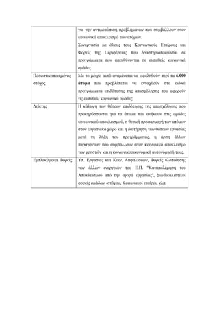 για την αντιμετώπιση προβλημάτων που συμβάλλουν στον
κοινωνικό αποκλεισμό των ατόμων.
Συνεργασία με όλους τους Κοινωνικούς Εταίρους και
Φορείς της Περιφέρειας που δραστηριοποιούνται σε
προγράμματα που απευθύνονται σε ευπαθείς κοινωνικά
ομάδες.
Ποσοστικοποιημένος
στόχος
Με το μέτρο αυτό αναμένεται να ωφεληθούν περί τα 6.000
άτομα που προβλέπεται να ενταχθούν στα ειδικά
προγράμματα επιδότησης της απασχόλησης που αφορούν
τις ευπαθείς κοινωνικά ομάδες.
Δείκτης Η κάλυψη των θέσεων επιδότησης της απασχόλησης που
προκηρύσσονται για τα άτομα που ανήκουν στις ομάδες
κοινωνικού αποκλεισμού, η θετική προσαρμογή των ατόμων
στον εργασιακό χώρο και η διατήρηση των θέσεων εργασίας
μετά τη λήξη του προγράμματος, η άρση άλλων
παραγόντων που συμβάλλουν στον κοινωνικό αποκλεισμό
των χρηστών και η κοινωνικοοικονομική αυτονόμησή τους.
Εμπλεκόμενοι Φορείς Υπ. Εργασίας και Κοιν. Ασφαλίσεων, Φορείς υλοποίησης
των άλλων ενεργειών του Ε.Π. "Καταπολέμηση του
Αποκλεισμού από την αγορά εργασίας", Συνδικαλιστικοί
φορείς ομάδων -στόχου, Κοινωνικοί εταίροι, κλπ.
 