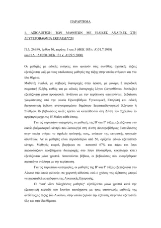 ΠΑΡΑΡΤΗΜΑ
1. ΑΞΙΟΛΟΓΗΣΗ ΤΩΝ ΜΑΘΗΤΩΝ ΜΕ ΕΙΔΙΚΕΣ ΑΝΑΓΚΕΣ ΣΤΗ
ΔΕΥΤΕΡΟΒΑΘΜΙΑ ΕΚΠΑΙΔΕΥΣΗ
Π.Δ. 246/98, άρθρο 30, παράγρ. 1 και 5 (ΦΕΚ 183/τ. Α'/31.7.1998)
και Π.Δ. 153/200 (ΦΕΚ 131 κ. Α'/29.5.2000)
Οι μαθητές με ειδικές ανάγκες που φοιτούν στις συνήθεις σχολικές τάξεις
εξετάζονται μαζί με τους υπόλοιπους μαθητές της τάξης στην οποία ανήκουν και στα
ίδια θέματα.
Μαθητές τυφλοί, με σοβαρές διαταραχές στην όραση, με μόνιμη ή παροδική
σωματική βλάβη, καθώς και με ειδικές διαταραχές λόγου (λεγασθένεια, δυσλεξία)
εξετάζονται μόνο προφορικά. Ανάλογα με την περίπτωση απαιτούνται: βεβαίωση
γνωμάτευσης από την οικεία Πρωτοβάθμια Υγειονομική Επιτροπή και ειδική
διαγνωστική έκθεση αναγνωρισμένου δημόσιου Ιατροπαιδαγωγικού Κέντρου ή
Σταθμού. Οι βεβαιώσεις αυτές πρέπει να κατατίθενται στη Δ/νση του Σχολείου το
αργότερο μέχρι τις 15 Μαΐου κάθε έτους.
Για τις παραπάνω κατηγορίες οι μαθητές της Β' και Γ' τάξης εξετάζονται στο
οικείο βαθμολογικό κέντρο που λειτουργεί στη Δ/νση Δευτεροβάθμιας Εκπαίδευσης
στην οποία ανήκει το σχολείο φοίτησής τους, ενώπιον της επιτροπής φυσικών
αδυνάτων. Αν οι μαθητές είναι περισσότεροι από 50, ορίζεται ειδικό εξεταστικό
κέντρο. Μαθητές κωφοί, βαρήκοοι σε ποσοστό 67% και πάνω και όσοι
παρουσιάζουν προβλήματα διαταραχής στο λόγο (δυσαρθρία, κεκεδισμό κλπ.)
εξετάζονται μόνο γραπτά. Απαιτούνται βέβαια, οι βεβαιώσεις που αναφέρθηκαν
παραπάνω ανάλογα με την περίπτωση.
Για τις παραπάνω κατηγορίες, οι μαθητές της Β' και Γ' τάξης εξετάζονται στο
Λύκειο στο οποίο φοιτούν, σε χωριστή αίθουσα, ενώ ο χρόνος της εξέτασης μπορεί
να παραταθεί με απόφαση της Λυκειακής Επιτροπής.
Οι "κατ' ιδίαν διδαχθέντες μαθητές" εξετάζονται μόνο γραπτά κατά την
εξεταστική περίοδο του Ιουνίου ταυτόχρονα με τους κανονικούς μαθητές της
αντίστοιχης τάξης του Λυκείου, στην οποία ζητούν την εξέταση, στην ίδια εξεταστέα
ύλη και στα ίδια θέματα.
 