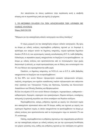 Δεν αποκλείεται σε όσους εμπίπτουν στην περίπτωση αυτή η υποβολή
αίτησης και σε περισσότερες από μία σχολές ή τμήματα.
3. ΤΟ ΘΕΣΜΙΚΟ ΠΛΑΙΣΙΟ ΓΙΑ ΤΗΝ ΑΠΑΣΧΟΛΗΣΗ ΤΩΝ ΑΤΟΜΩΝ ΜΕ
ΕΙΔΙΚΕΣ ΑΝΑΓΚΕΣ
Νόμος 2643/24.9.98
"Μέριμνα για την απασχόληση ειδικών κατηγοριών και άλλες διατάξεις"
Ο νόμος μεριμνά για την απασχόληση ατόμων ειδικών κατηγοριών. Ως προς
τα άτομα με ειδικές ανάγκες περιλαμβάνει ρυθμίσεις σχετικά με το διορισμό ή
πρόσληψη των ατόμων αυτών σε δημόσιες υπηρεσίες, νομικά πρόσωπα δημοσίου
δικαίου (Ν.Π.Δ.Δ.) και οργανισμούς τοπικής αυτοδιοίκησης (Ο.Τ.Α.) κάθε βαθμίδας.
Ειδικότερα, οι παραπάνω φορείς υποχρεούνται να διορίζουν ή να προσλαμβάνουν τα
άτομα με ειδικές ανάγκες που προστατεύονται από το συγκεκριμένο νόμο χωρίς
διαγωνισμό ή επιλογή, με σειρά προτεραιότητας και σε θέσεις που αντιστοιχούν στο
5% των θέσεων που προκηρύσσονται κάθε φορά.
Επιπλέον, οι δημόσιες υπηρεσίες, τα Ν.Π.Δ.Δ. και οι Ο.Τ.Α. κάθε βαθμίδας
υποχρεούνται να διορίζουν και να προσλαμβάνουν:
Α) Στο 80% των κενών θέσεων τηλεφωνητών οικιακών τηλεφωνικών κέντρων,
τυφλούς, πτυχιούχους των σχολών εκπαίδευσης τυφλών τηλεφωνητών που υπάγονται
στην εποπτεία των Υπουργείων Υγείας και Πρόνοιας, Εργασίας και Κοινωνικών
Ασφαλίσεων και Εθνικής Παιδείας και Θρησκευμάτων.
Β) Στο ένα πέμπτο (1/5) των κενών θέσεων κλητήρων, νυχτοφυλάκων, καθαριστών -
καθαριστριών, θυρωρών, κηπουρών και τραπεζοκόμων, θύματα πολέμου, αναπήρους
πολεμικής ή ειρηνικής περιόδου και τέκνα αναπήρων και θυμάτων πολέμου.
Περιλαμβάνονται, ακόμη, ρυθμίσεις σχετικά με φορείς του ιδιωτικού τομέα
που απασχολούν προσωπικό πάνω από 50 άτομα, καθώς και σχετικά με φορείς του
ευρύτερου δημόσιου τομέα, οι οποίοι υποχρεούνται να προσλαμβάνουν τα άτομα με
ειδικές ανάγκες που προστατεύονται από το συγκεκριμένο νόμο σε ποσοστό 2% και
3% αντίστοιχα.
Επίσης, περιλαμβάνονται οι ρυθμίσεις σχετικά με την επιχορήγηση εργοδοτών
για την απασχόληση ατόμων με ειδικές ανάγκες και για την εργονομική διευθέτηση
του χώρου εργασίας τους, καθώς και ρυθμίσεις σχετικά με την επαύξηση του χρόνου
 