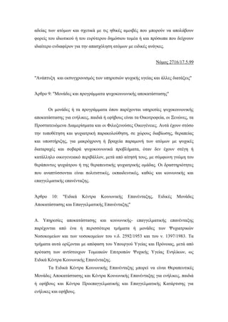 αδείας των ατόμων και σχετικά με τις ηθικές αμοιβές που μπορούν να απολάβουν
φορείς του ιδιωτικού ή του ευρύτερου δημόσιου τομέα ή και πρόσωπα που δείχνουν
ιδιαίτερο ενδιαφέρον για την απασχόληση ατόμων με ειδικές ανάγκες.
Νόμος 2716/17.5.99
"Ανάπτυξη και εκσυγχρονισμός των υπηρεσιών ψυχικής υγείας και άλλες διατάξεις"
Άρθρο 9: "Μονάδες και προγράμματα ψυχοκοινωνικής αποκατάστασης"
Οι μονάδες ή τα προγράμματα όπου παρέχονται υπηρεσίες ψυχοκοινωνικής
αποκατάστασης για ενήλικες, παιδιά ή εφήβους είναι τα Οικοτροφεία, οι Ξενώνες, τα
Προστατευόμενα Διαμερίσματα και οι Φιλοξενούσες Οικογένειες. Αυτά έχουν στόσο
την τοποθέτηση και ψυχιατρική παρακολούθηση, σε χώρους διαβίωσης, θεραπείας
και υποστήριξης, για μακρόχρονη ή βραχεία παραμονή των ατόμων με ψυχικές
διαταραχές και σοβαρά ψυχοκοινωνικά προβλήματα, όταν δεν έχουν στέγη ή
κατάλληλο οικογενειακό περιβάλλον, μετά από αίτησή τους, με σύμφωνη γνώμη του
θεράποντος ψυχιάτρου ή της θεραπευτικής ψυχιατρικής ομάδας. Οι δραστηριότητες
που αναπτύσσονται είναι πολιτιστικές, εκπαιδευτικές, καθώς και κοινωνικής και
επαγγελματικής επανένταξης.
Άρθρο 10: "Ειδικά Κέντρα Κοινωνικής Επανένταξης, Ειδικές Μονάδες
Αποκατάστασης και Επαγγελματικής Επανένταξης"
Α. Υπηρεσίες αποκατάστασης και κοινωνικής- επαγγελματικής επανένταξης
παρέχονται από ένα ή περισσότερα τμήματα ή μονάδες των Ψυχιατρικών
Νοσοκομείων και των νοσοκομείων του ν.δ. 2592/1953 και του ν. 1397/1983. Τα
τμήματα αυτά ορίζονται με απόφαση του Υπουργού Υγείας και Πρόνοιας, μετά από
πρόταση των αντίστοιχων Τομεακών Επιτροπών Ψυχικής Υγείας Ενηλίκων, ως
Ειδικά Κέντρα Κοινωνικής Επανένταξης.
Τα Ειδικά Κέντρα Κοινωνικής Επανένταξης μπορεί να είναι Θεραπευτικές
Μονάδες Αποκατάστασης και Κέντρα Κοινωνικής Επανένταξης για ενήλικες, παιδιά
ή εφήβους και Κέντρα Προεπαγγελματικής και Επαγγελματικής Κατάρτισης για
ενήλικες και εφήβους.
 