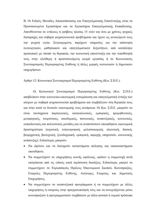 Β. Οι Ειδικές Μονάδες Αποκατάστασης και Επαγγελματικής Επανένταξης είναι τα
Προστατευμένα Εργαστήρια και τα Εργαστήρια Επαγγελματικής Εκπαίδευσης.
Απευθύνονται σε ενήλικες ή εφήβους ηλικίας 15 ετών και άνω με χρόνιες ψυχικές
διαταραχές και σοβαρά ψυχοκοινωνικά προβλήματα και έχουν ως αντικείμενό τους
την ψυχική υγεία. Συγκεκριμένα, παρέχουν υπηρεσίες για την απόκτηση
λειτουργικών, μαθησιακών και επαγγελματικών δεξιοτήτων, από κατάλληλο
προσωπικό με σκοπό τη θεραπεία, την κοινωνική επανένταξη και την τοποθέτησή
τους στην ελεύθερη ή προστατευόμενη αγορά εργασίας ή σε Κοινωνικούς
Συνεταιρισμούς Περιορισμένης Ευθύνης ή άλλες μορφές κοινωνικών ή δημοτικών
επιχειρήσεων.
Άρθρο 12: Κοινωνικοί Συνεταιρισμοί Περιορισμένης Ευθύνης (Κοι. Σ.Π.Ε.)
Οι Κοινωνικοί Συνεταιρισμοί Περιορισμένης Ευθύνης (Κοι. Σ.Π.Ε.)
αποβλέπουν στην κοινωνικο-οικονομική ενσωμάτωση και επαγγελματική ένταξη των
ατόμων με σοβαρά ψυχοκοινωνικά προβλήματα και συμβάλλουν στη θεραπεία τους
και στην κατά το δυνατόν οικονομικής τους αυτάρκεια. Οι Κοι. Σ.Π.Ε. μπορούν να
είναι ταυτόχρονα παραγωγικές, καταναλωτικές, εμπορικές, προμηθευτικές,
μεταφορικές, τουριστικές, οικοδομικές, πιστωτικές, αναπτυξιακές, κοινωνικές,
εκπαιδευτικές και πολιτιστικές μονάδες και να αναπτύσσουν οποιαδήποτε οικονομική
δραστηριότητα (αγροτική, κτηνοτροφική, μελισσοκομική, αλιευτική, δασική,
βιομηχανική, βιοτεχνική, ξενοδοχειακή, εμπορική, παροχής υπηρεσιών, κοινωνικής
ανάπτυξης). Ειδικότερα, μπορούν:
 Να ιδρύουν και να διατηρούν καταστήματα πώλησης και υποκαταστήματα
οπουδήποτε.
 Να συμμετέχουν σε επιχειρήσεις κοινής ωφέλειας, εφόσον η συμμετοχή αυτή
επιτρέπεται από τις ειδικές κατά περίπτωση διατάξεις. Ειδικότερα, μπορεί να
συμμετέχουν σε Ευρωπαϊκούς Ομίλους Οικονομικού Σκοπού, Κοινοπραξίες,
Εταιρείες Περιορισμένης Ευθύνης, Ανώνυμες Εταιρείες και Δημοτικές
Επιχειρήσεις.
 Να συμμετέχουν σε αναπτυξιακά προγράμματα ή να συμμετέχουν με άλλες
επιχειρήσεις ή εταιρείες στην πραγματοποίησή τους και να συνεργάζονται μέσω
κοινοπραξιών ή προγραμματικών συμβάσεων με άλλα φυσικά ή νομικά πρόσωπα
 