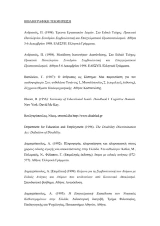 ΒΙΒΛΙΟΓΡΑΦΙΚΗ ΤΕΚΜΗΡΙΩΣΗ
Ανδριανός, Π. (1998). Έρευνα Εργασιακών Δομών. Στο Ειδικό Τεύχος: Πρακτικά
Πανελληνίου Συνεδρίου Συμβουλευτική και Επαγγελματικού Προσανατολισμού. Αθήνα
5-6 Δεκεμβρίου 1998. ΕΛΕΣΥΠ. Ελληνικά Γράμματα.
Ανδριανός, Π. (1998). Μετάδοση Ικανοτήτων Διασύνδεσης. Στο Ειδικό Τεύχος:
Πρακτικά Πανελληνίου Συνεδρίου Συμβουλευτική και Επαγγελματικού
Προσανατολισμού. Αθήνα 5-6 Δεκεμβρίου 1998. ΕΛΕΣΥΠ. Ελληνικά Γράμματα.
Βασιλείου, Γ. (1987): Ο άνθρωπος ως Σύστημα: Μια παρουσίαση για τον
παιδοψυχίατρο. Στο: ανθολόγιο Τσιάντης Ι., Μανωλόπουλος Σ. (επιμελητές έκδοσης),
Σύγχρονα Θέματα Παιδοψυχιατρικής. Αθήνα: Καστανιώτης.
Bloom, B. (1956): Taxinomy of Educational Goals. Handbook I. Cognitive Domain.
New York: David Mc Kay.
Βουλγαρόπουλος, Νίκος, ιστοσελίδα http://www.disabled.gr
Department for Education and Employment (1996). The Disability Discrimination
Act: Definition of Disability.
Δημητρόπουλος, Α. (1992): Πληροφορία, πληροφόρηση και πληροφορική στους
χώρους ειδικής αγωγής και αποκατάστασης στην Ελλάδα. Στο ανθολόγιο: Καΐλα, Μ.,
Πολεμικός, Ν., Φιλίππου, Γ. (Επιμελητές έκδοσης) Άτομα με ειδικές ανάγκες (572-
577). Αθήνα: Ελληνικά Γράμματα.
Δημητρόπουλος, Α. [Επιμέλεια] (1999): Κείμενα για τη Συμβουλευτική των Ατόμων με
Ειδικές Ανάγκες και Ατόμων που κινδυνεύουν από Κοινωνικό Αποκλεισμό.
Σπουδαστικό βοήθημα. Αθήνα: Αυτοέκδοση.
Δημητρόπουλος, Α. (1995): Η Επαγγελματική Εκπαίδευση των Νοητικώς
Καθυστερημένων στην Ελλάδα. Διδακτορική διατριβή. Τμήμα Φιλοσοφίας,
Παιδαγωγικής και Ψυχολογίας, Πανεπιστήμιο Αθηνών, Αθήνα.
 