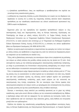 - η εξασφάλιση προϋποθέσεων, όπως για παράδειγμα η προσβασιμότητα στα σχολεία και
γενικότερα στους εκπαιδευτικούς χώρους,
- η καθιέρωση της νοηματικής γλώσσας ως μέσο διδασκαλίας των κωφών και των βαρήκοων και
παράλληλα το γεγονός ότι η γνώση της νοηματικής γλώσσας αποτελεί πλέον απαραίτητη
προϋπόθεση για την τοποθέτηση εκπαιδευτικού και ειδικού εκπαιδευτικού προσωπικού στις
ΣΜΕΑ κωφών και βαρήκοων.
Σημαντικό ρόλο για την εξασφάλιση των παραπάνω προϋποθέσεων παίζουν οι νέες
υποστηρικτικές δομές που δημιουργούνται, όπως τα Κέντρα Διάγνωσης Αξιολόγησης και
Υποστήριξης για άτομα με ειδικές ανάγκες (Κ.Δ.ΑΥ.), το Τμήμα Ειδικής Αγωγής στο
Παιδαγωγικό Ινστιτούτο και το Υπηρεσιακό Συμβούλιο Ειδικού Εκπαιδευτικού Προσωπικού
(Υ.Σ.Ε.Ε.Π.), το οποίο αποτελεί κάτι αντίστοιχο με το Υπηρεσιακό και Πειθαρχικό Συμβούλιο
Ειδικού Προσωπικού Ειδικής Αγωγής (Υ.Π.Σ.Ε.Π.Ε.Α.), η σύσταση του οποίου προβλεπόταν
βάσει του Προεδρικού Διατάγματος 149- ΦΕΚ 60/30.4.1991.
Εξάλλου για πρώτη φορά αναγνωρίζεται η σημαντικότητα της εμπειρίας των γονέων των ατόμων
με ειδικές ανάγκες και προβλέπεται η συμμετοχή τους κατά την επιλογή και διαμόρφωση μέτρων
και υπηρεσιών για την εκπαίδευση των παιδιών τους.
Τέλος, από τις βασικότερες καινοτομίες του καινούργιου νόμου είναι η επιμήκυνση της φοίτησης
των ατόμων με ειδικές ανάγκες στις μονάδες ειδικής αγωγής έως την ηλικία των 22 ετών. Αυτό
επιτυγχάνεται κυρίως με την ανάπτυξη προγραμμάτων επαγγελματικής εκπαίδευσης/ κατάρτισης,
με στόχο τη μεγιστοποίηση των δυνατοτήτων επαγγελματικής απασχόλησης των ατόμων αυτών
και των πιθανοτήτων να καταστούν οικονομικά ανεξάρτητα και κοινωνικά αυτόνομα.
Έτσι, το παρατηρούμενο μέχρι σήμερα φαινόμενο τα παιδιά με ειδικές ανάγκες μετά το 17ο
έτος
της ηλικίας τους να εγκαταλείπουν το ειδικό σχολείο και να επιστρέφουν στο σπίτι τους, δηλαδή
εκεί από όπου ξεκίνησαν εξαιτίας της έλλειψης ικανού αριθμού σχολών και εργαστηρίων
επαγγελματικής εκπαίδευσης/ κατάρτισης, χωρίς καμιά μέριμνα για την κοινωνική και
επαγγελματικής τους ένταξη, ανατρέπεται. Με τον καινούργιο νόμο δίνεται έμφαση στην
επαγγελματική κατάρτιση των ατόμων αυτών, με προγράμματα που ανταποκρίνονται στις ανάγκες
της αγοράς εργασίας και όχι στην εργασιοθεραπεία, όπως συνέβαινε παλιότερα.
Σίγουρα, ο καινούργιος νόμος αποτελεί μια αισιόδοξη προοπτική για το χώρο της ειδικής
εκπαίδευσης, αφού μέσω αυτού τίθενται οι βάσεις για την ουσιαστική αναδιάρθρωσή της. Βέβαια,
ο σχεδιασμός απέχει πολύ από την εφαρμογή. Για την οργάνωση και λειτουργία, λοιπόν, όλων
όσων προβλέπονται από τον καινούργιο νόμο απαιτείται χρόνος, καλή διάθεση και συνεργασία
μεταξύ όλων των εμπλεκομένων.
Εξάλλου στο πλαίσιο της εκπαιδευτικής μεταρρύθμισης δημιουργήθηκαν καινούργιες δομές,
όπως τα Κέντρα Συμβουλευτικής και Επαγγελματικού Προσανατολισμού, τα Γραφεία Σχολικού
 