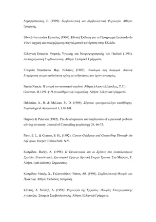 Δημητρόπουλος, Ε. (1999): Συμβουλευτική και Συμβουλευτική Ψυχολογία. Αθήνα:
Γρηγόρης.
Εθνικό Ινστιτούτο Εργασίας (1996). Εθνική Έκθεση για το Πρόγραμμα Leonardo da
Vinci: αρχική και συνεχιζόμενη επαγγελματική κατάρτιση στην Ελλάδα.
Ελληνική Εταιρεία Ψυχικής Υγιεινής και Νευροψυχιατρικής του Παιδιού (1994).
Διεπαγγελματική Συμβουλευτική. Αθήνα: Ελληνικά Γράμματα.
Εταιρεία Σπαστικών Βορ. Ελλάδος (1987). Δικαίωμα στη διαφορά. Βασική
Ενημέρωση για μια ανθρώπινη σχέση με ανθρώπους που έχουν αναπηρίες.
Finnie Nancie. Η αγωγή του σπαστικού παιδιού. Αθήνα. (Αποστολόπουλος, Τ.Γ.)
Goleman, D. (1991): Η συναισθηματική νοημοσύνη. Αθήνα: Ελληνικά Γράμματα.
Hakistian, A., R. & McLean, P., D. (1989). Σύντομο ερωτηματολόγιο κατάθλιψης.
Psychological Assessment 1, 139-141.
Herpner & Petersen (1982). The developments and implication of a personal problem
solving inventory. Journal of Counseling psychology 29, 66-75.
Pierr, E. L. & Cramer, S. H., (1992): Career Guidance and Counseling Through the
Life Span. Harper Collins Publ. N.Y.
Κοσμίδου- Hardy, Χ. (1998): Η Επικοινωνία και οι Σχέσεις στο Διαπολιτισμικό
Σχολείο: Εκπαιδευτικό, Ερευνητικό Έργο με Κριτική Ενεργό Έρευνα. Στο Μάρκου, Γ.
Αθήνα. (υπό έκδοση), Σημειώσεις.
Κοσμίδου- Hardy, Χ., Γαλανουδάκη- Ράπτη, Αθ. (1996). Συμβουλευτική Θεωρία και
Πρακτική. Αθήνα: Εκδόσεις Ασημάκη.
Κάντας, Α, Χαντζή, Α. (1991): Ψυχολογία της Εργασίας. Θεωρίες Επαγγελματικής
Ανάπτυξης. Στοιχεία Συμβουλευτικής. Αθήνα: Ελληνικά Γράμματα.
 