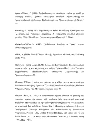 Κρουσταλλάκης, Γ. (1998): Συμβουλευτική και εκπαίδευση γονέων με παιδιά με
ιδιαίτερες ανάγκες. Πρακτικά Πανελλήνιου Συνεδρίου Συμβουλευτικής και
Προσανατολισμού. Επιθεώρηση Συμβουλευτικής και Προσανατολισμού 50-51, 261-
270.
Μακράκης, Β. (1996): Νέες Τεχνολογίες και Ειδική Εκπαίδευση: Προβλήματα και
Προοπτικές. Στο Ανθολόγιο: Χαρούπιας, Α. (Επιμελητής έκδοσης) Πρακτικά
ημερίδας "Ειδική Εκπαίδευση: Πραγματικότητα και Προοπτικές". Αθήνα.
Μαλικιώση-Λοΐζου, Μ. (1996): Συμβουλευτική Ψυχολογία (γ' έκδοση). Αθήνα:
Ελληνικά Γράμματα.
Μάνος, Ν. (1998): Βασικά Στοιχεία Κλινικής Ψυχιατρικής. Θεσσαλονίκη: University
Studio Press.
Μαρόγλου- Γουόλς, Μαίρη. (1992): Ο ρόλος του Επαγγελματικού Προσανατολισμού
στην ανάπτυξη της κριτικής σκέψης του μαθητή. Πρακτικά Πανελληνίου Συνεδρίου
Συμβουλευτικής- Προσανατολισμού. Επιθεώρηση Συμβουλευτικής και
Προσανατολισμού, 63-70.
Mcqueen, William: Η χρήση της γλώσσας και ο ρόλος της στο στιγματισμό των
ανθρώπων με αναπηρίες. Πρακτικά 3ου
Διεθνούς Συνεδρίου του κινήματος Πρώτα οι
Άνθρωποι. (People First Movement). Αναπηρία Τώρα, 17.
Mitchell, David, R. (1986): A developmental system approach to planning and
evaluating services for persons with handicaps (Μια αναπτυξιακή συστημική
προσέγγιση στο σχεδιασμό και την αξιολόγηση των υπηρεσιών για τους ανθρώπους
με αναπηρίες). Στο ανθολόγιο: Brown, Roy, I. (Επιμελητής έκδοσης: A Series in
Developmental Handicap. Management and Administration of Rehabilitation
Programmes.) Groom Helm, London, College Hill Press, San Diego. Από το ίδιο
άρθρο: Miller (1978) και τους Ramey, McPhee και Yates (1982), Ackoff και Emery
(1972), Hare (1967).
 
