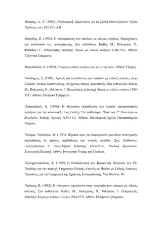 Μόρφης, Λ., Γ. (1986): Παιδιατρική. Σημειώσεις για τη Σχολή Επαγγελμάτων Υγείας
Πρόνοιας των ΤΕΙ, Ο.Ε.Δ.Β.
Μπάρδης, Π. (1992): Η ενσωμάτωση των παιδιών με ειδικές ανάγκες. Περιεχόμενο
και φιλοσοφία της ενσωμάτωσης. Στο ανθολόγιο: Καΐλα, Μ., Πολεμικός Ν.,
Φιλίππου, Γ. (Επιμελητές έκδοσης) Άτομα με ειδικές ανάγκες (740-751). Αθήνα:
Ελληνικά Γράμματα.
Μπουσκάλια, Λ. (1993): Άτομα με ειδικές ανάγκες και οι γονείς τους. Αθήνα: Γλάρος.
Νικόδημος, Σ. (1992): Αγωγή και εκπαίδευση των παιδιών με ειδικές ανάγκες στην
Ελλάδα: γενικές διαπιστώσεις, σύγχρονες τάσεις- προοπτικές. Στο ανθολόγιο: Καΐλα,
Μ., Πολεμικός Ν., Φιλίππου, Γ. (Επιμελητές έκδοσης) Άτομα με ειδικές ανάγκες (740-
751). Αθήνα: Ελληνικά Γράμματα.
Παπασπύρου, Χ. (1996): Η δίγλωσση εκπαίδευση των κωφών αποφασιστικός
παράγων για την κοινωνικής τους ένταξη. Στο ανθολόγιο: Πρακτικά 2ου
Πανελλήνιου
Συνεδρίου Ειδικής Αγωγής (129-144). Αθήνα: Φιλοσοφική Σχολή Πανεπιστημίου
Αθηνών.
Πολέμη- Τοδούλου, Μ. (1993). Βήματα προς τη διαμόρφωση μοντέλου συστημικής
παρέμβασης σε χώρους περίθαλψης και αγωγής παιδιών. Στο: Αγάθωνος-
Γεωργοπούλου Ε. (επιμελήτρια έκδοσης), Οικογένεια, Παιδική Προστασία,
Κοινωνική Πολιτική. Αθήνα: Ινστιτούτο Υγείας του Παιδιού.
Πολυχρονοπούλου, Σ. (1999): Η Εκπαιδευτική και Κοινωνική Πολιτική του Υπ.
Παιδείας για την παροχή Υπηρεσιών Ειδικής Αγωγής σε Παιδιά με Ειδικές Ανάγκες.
Προτάσεις για την Εφαρμογή της Σχολικής Ενσωμάτωσης. Νέα Παιδεία, 90.
Πρώιμος, Β. (1992): Η σύγχρονη τεχνολογία στην υπηρεσία των ατόμων με ειδικές
ανάγκες. Στο ανθολόγιο: Καΐλα, Μ., Πολεμικός, Ν., Φιλίππου, Γ. (Επιμελητές
έκδοσης) Άτομα με ειδικές ανάγκες (564-577). Αθήνα: Ελληνικά Γράμματα.
 