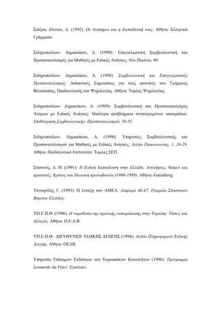 Σιδέρη- Ζώνιου, Α. (1992): Οι Ανάπηροι και η Εκπαίδευσή τους. Αθήνα: Ελληνικά
Γράμματα.
Σιδηροπούλου- Δημακάκου, Δ. (1999): Επαγγελματική Συμβουλευτική και
Προσανατολισμός για Μαθητές με Ειδικές Ανάγκες. Νέα Παιδεία, 90.
Σιδηροπούλου- Δημακάκου, Δ. (1998): Συμβουλευτική και Επαγγελματικός
Προσανατολισμός. Διδακτικές Σημειώσεις για τους φοιτητές του Τμήματος
Φιλοσοφίας, Παιδαγωγικής και Ψυχολογίας. Αθήνα: Τομέας Ψυχολογίας.
Σιδηροπούλου- Δημακάκου, Δ. (1999): Συμβουλευτική και Προσανατολισμός
Ατόμων με Ειδικές Ανάγκες: Ιδιαίτερα προβλήματα συγκεκριμένων υποομάδων.
Επιθεώρηση Συμβουλευτικής- Προσανατολισμού, 50-51.
Σιδηροπούλου- Δημακάκου, Δ. (1998): Υπηρεσίες Συμβουλευτικής και
Προσανατολισμού για Μαθητές με Ειδικές Ανάγκες. Δελτίο Επικοινωνίας, 1, 18-29.
Αθήνα: Παιδαγωγικό Ινστιτούτο. Τομέας ΣΕΠ.
Στασινός, Δ. Π. (1991): Η Ειδική Εκπαίδευση στην Ελλάδα. Αντιλήψεις, θεσμοί και
πρκατικές. Κράτος και Ιδιωτική πρωτοβουλία (1906-1989). Αθήνα: Gutenberg.
Τσιναρέλης Γ. (1993): Η ένταξη των ΑΜΕΑ. Διαφορά 46-47. Εταιρεία Σπαστικών
Βορείου Ελλάδος.
ΥΠ.Ε.Π.Θ. (1996): Η νομοθεσία της σχολικής ενσωμάτωσης στην Ευρώπη: Τάσεις και
Αλλαγές. Αθήνα: Ο.Ε.Δ.Β.
ΥΠ.Ε.Π.Θ. ΔΙΕΥΘΥΝΣΗ ΕΙΔΙΚΗΣ ΑΓΩΓΗΣ (1994): Δελτίο Πληροφοριών Ειδικής
Αγωγής. Αθήνα: ΟΕΔΒ.
Υπηρεσία Επίσημων Εκδόσεων των Ευρωπαϊκών Κοινοτήτων (1996): Πρόγραμμα
Leonardo da Vinci- Εγκόλπιο.
 